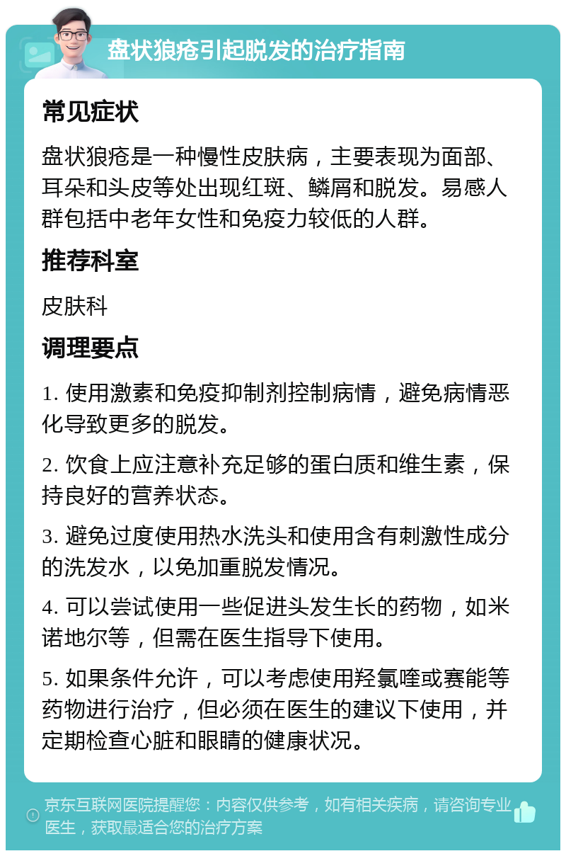 盘状狼疮引起脱发的治疗指南 常见症状 盘状狼疮是一种慢性皮肤病，主要表现为面部、耳朵和头皮等处出现红斑、鳞屑和脱发。易感人群包括中老年女性和免疫力较低的人群。 推荐科室 皮肤科 调理要点 1. 使用激素和免疫抑制剂控制病情，避免病情恶化导致更多的脱发。 2. 饮食上应注意补充足够的蛋白质和维生素，保持良好的营养状态。 3. 避免过度使用热水洗头和使用含有刺激性成分的洗发水，以免加重脱发情况。 4. 可以尝试使用一些促进头发生长的药物，如米诺地尔等，但需在医生指导下使用。 5. 如果条件允许，可以考虑使用羟氯喹或赛能等药物进行治疗，但必须在医生的建议下使用，并定期检查心脏和眼睛的健康状况。