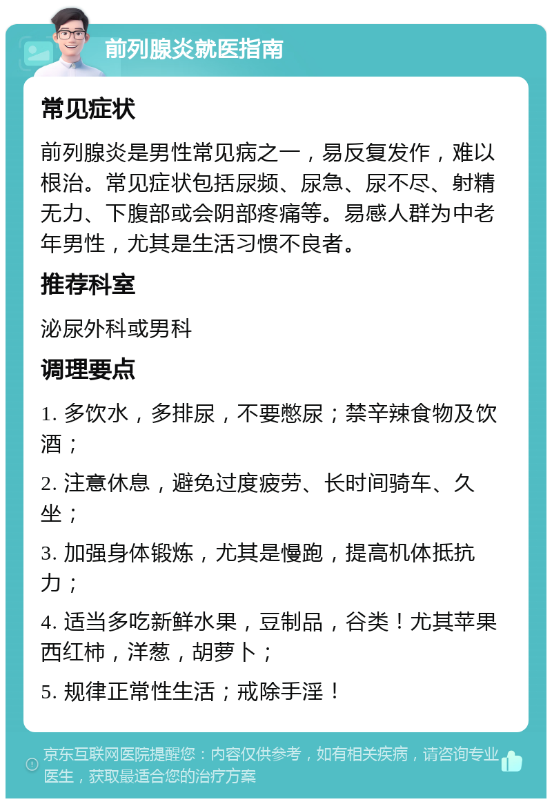 前列腺炎就医指南 常见症状 前列腺炎是男性常见病之一，易反复发作，难以根治。常见症状包括尿频、尿急、尿不尽、射精无力、下腹部或会阴部疼痛等。易感人群为中老年男性，尤其是生活习惯不良者。 推荐科室 泌尿外科或男科 调理要点 1. 多饮水，多排尿，不要憋尿；禁辛辣食物及饮酒； 2. 注意休息，避免过度疲劳、长时间骑车、久坐； 3. 加强身体锻炼，尤其是慢跑，提高机体抵抗力； 4. 适当多吃新鲜水果，豆制品，谷类！尤其苹果西红柿，洋葱，胡萝卜； 5. 规律正常性生活；戒除手淫！