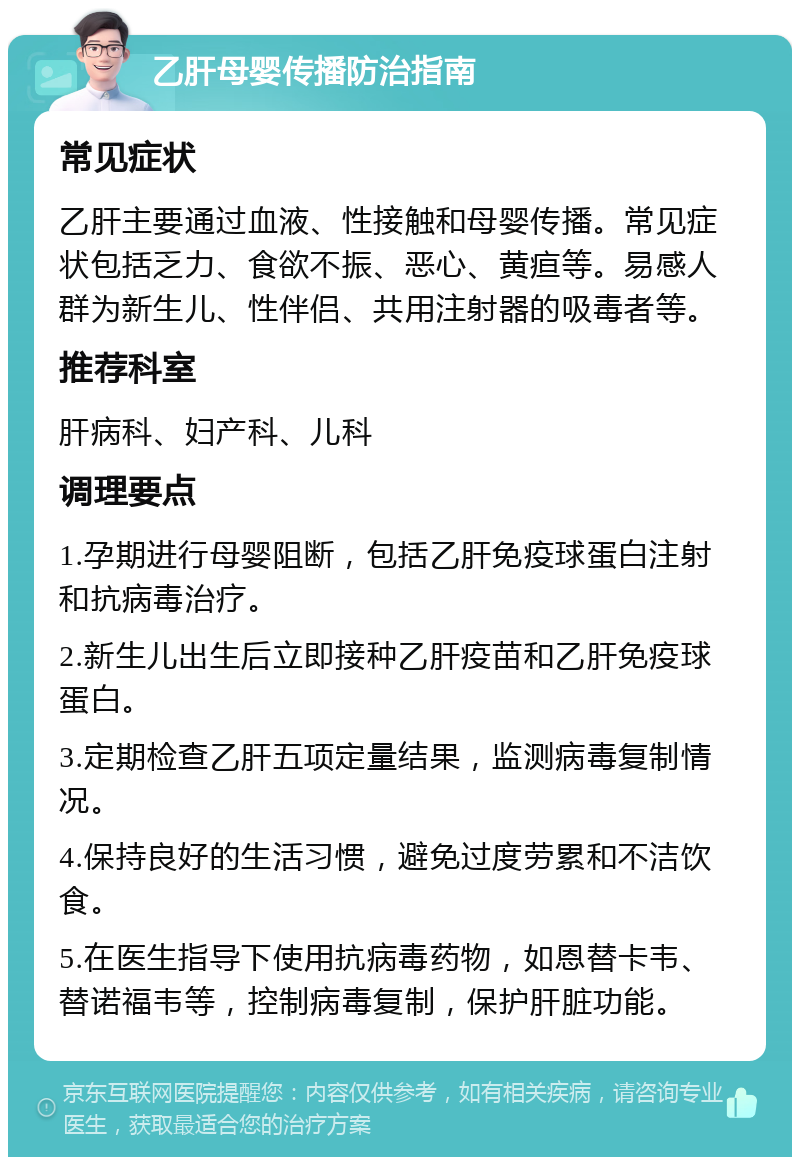 乙肝母婴传播防治指南 常见症状 乙肝主要通过血液、性接触和母婴传播。常见症状包括乏力、食欲不振、恶心、黄疸等。易感人群为新生儿、性伴侣、共用注射器的吸毒者等。 推荐科室 肝病科、妇产科、儿科 调理要点 1.孕期进行母婴阻断，包括乙肝免疫球蛋白注射和抗病毒治疗。 2.新生儿出生后立即接种乙肝疫苗和乙肝免疫球蛋白。 3.定期检查乙肝五项定量结果，监测病毒复制情况。 4.保持良好的生活习惯，避免过度劳累和不洁饮食。 5.在医生指导下使用抗病毒药物，如恩替卡韦、替诺福韦等，控制病毒复制，保护肝脏功能。