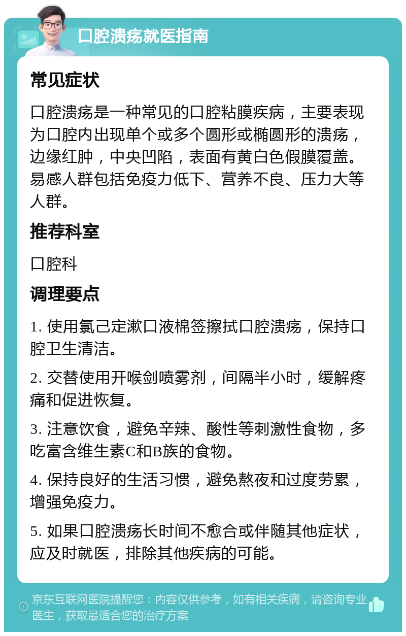 口腔溃疡就医指南 常见症状 口腔溃疡是一种常见的口腔粘膜疾病，主要表现为口腔内出现单个或多个圆形或椭圆形的溃疡，边缘红肿，中央凹陷，表面有黄白色假膜覆盖。易感人群包括免疫力低下、营养不良、压力大等人群。 推荐科室 口腔科 调理要点 1. 使用氯己定漱口液棉签擦拭口腔溃疡，保持口腔卫生清洁。 2. 交替使用开喉剑喷雾剂，间隔半小时，缓解疼痛和促进恢复。 3. 注意饮食，避免辛辣、酸性等刺激性食物，多吃富含维生素C和B族的食物。 4. 保持良好的生活习惯，避免熬夜和过度劳累，增强免疫力。 5. 如果口腔溃疡长时间不愈合或伴随其他症状，应及时就医，排除其他疾病的可能。