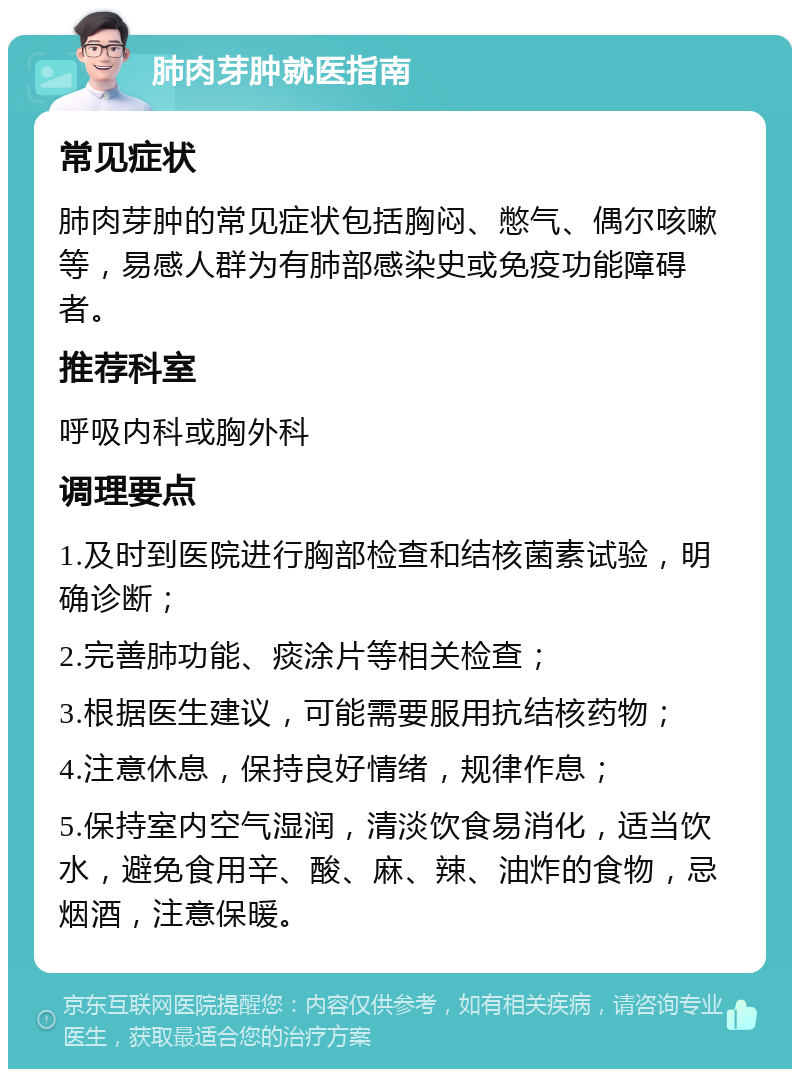 肺肉芽肿就医指南 常见症状 肺肉芽肿的常见症状包括胸闷、憋气、偶尔咳嗽等，易感人群为有肺部感染史或免疫功能障碍者。 推荐科室 呼吸内科或胸外科 调理要点 1.及时到医院进行胸部检查和结核菌素试验，明确诊断； 2.完善肺功能、痰涂片等相关检查； 3.根据医生建议，可能需要服用抗结核药物； 4.注意休息，保持良好情绪，规律作息； 5.保持室内空气湿润，清淡饮食易消化，适当饮水，避免食用辛、酸、麻、辣、油炸的食物，忌烟酒，注意保暖。