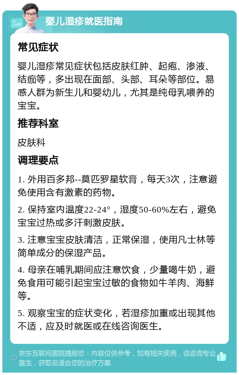 婴儿湿疹就医指南 常见症状 婴儿湿疹常见症状包括皮肤红肿、起疱、渗液、结痂等，多出现在面部、头部、耳朵等部位。易感人群为新生儿和婴幼儿，尤其是纯母乳喂养的宝宝。 推荐科室 皮肤科 调理要点 1. 外用百多邦--莫匹罗星软膏，每天3次，注意避免使用含有激素的药物。 2. 保持室内温度22-24°，湿度50-60%左右，避免宝宝过热或多汗刺激皮肤。 3. 注意宝宝皮肤清洁，正常保湿，使用凡士林等简单成分的保湿产品。 4. 母亲在哺乳期间应注意饮食，少量喝牛奶，避免食用可能引起宝宝过敏的食物如牛羊肉、海鲜等。 5. 观察宝宝的症状变化，若湿疹加重或出现其他不适，应及时就医或在线咨询医生。