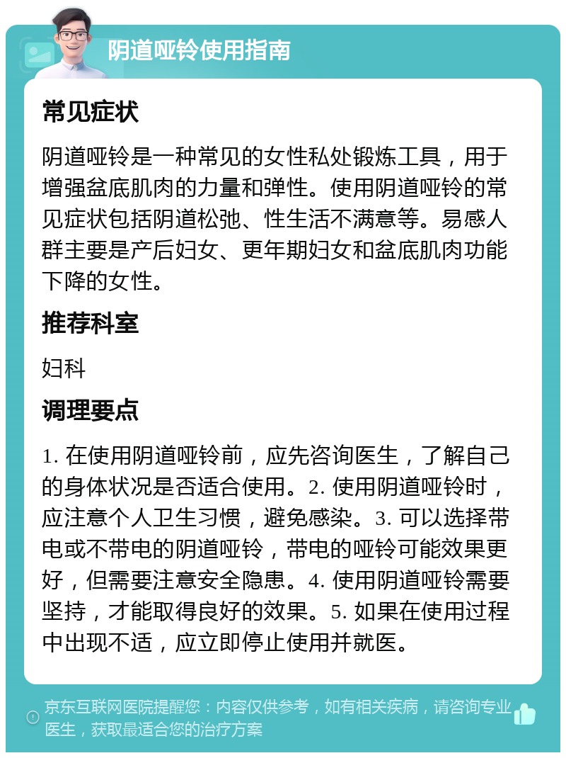 阴道哑铃使用指南 常见症状 阴道哑铃是一种常见的女性私处锻炼工具，用于增强盆底肌肉的力量和弹性。使用阴道哑铃的常见症状包括阴道松弛、性生活不满意等。易感人群主要是产后妇女、更年期妇女和盆底肌肉功能下降的女性。 推荐科室 妇科 调理要点 1. 在使用阴道哑铃前，应先咨询医生，了解自己的身体状况是否适合使用。2. 使用阴道哑铃时，应注意个人卫生习惯，避免感染。3. 可以选择带电或不带电的阴道哑铃，带电的哑铃可能效果更好，但需要注意安全隐患。4. 使用阴道哑铃需要坚持，才能取得良好的效果。5. 如果在使用过程中出现不适，应立即停止使用并就医。