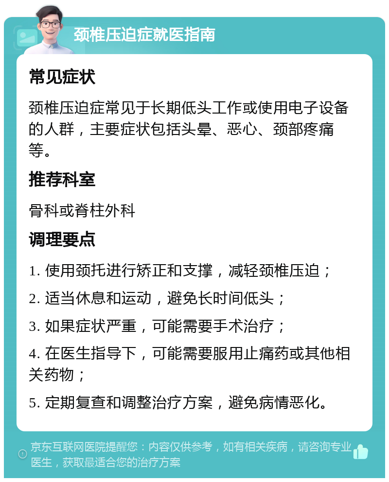 颈椎压迫症就医指南 常见症状 颈椎压迫症常见于长期低头工作或使用电子设备的人群，主要症状包括头晕、恶心、颈部疼痛等。 推荐科室 骨科或脊柱外科 调理要点 1. 使用颈托进行矫正和支撑，减轻颈椎压迫； 2. 适当休息和运动，避免长时间低头； 3. 如果症状严重，可能需要手术治疗； 4. 在医生指导下，可能需要服用止痛药或其他相关药物； 5. 定期复查和调整治疗方案，避免病情恶化。