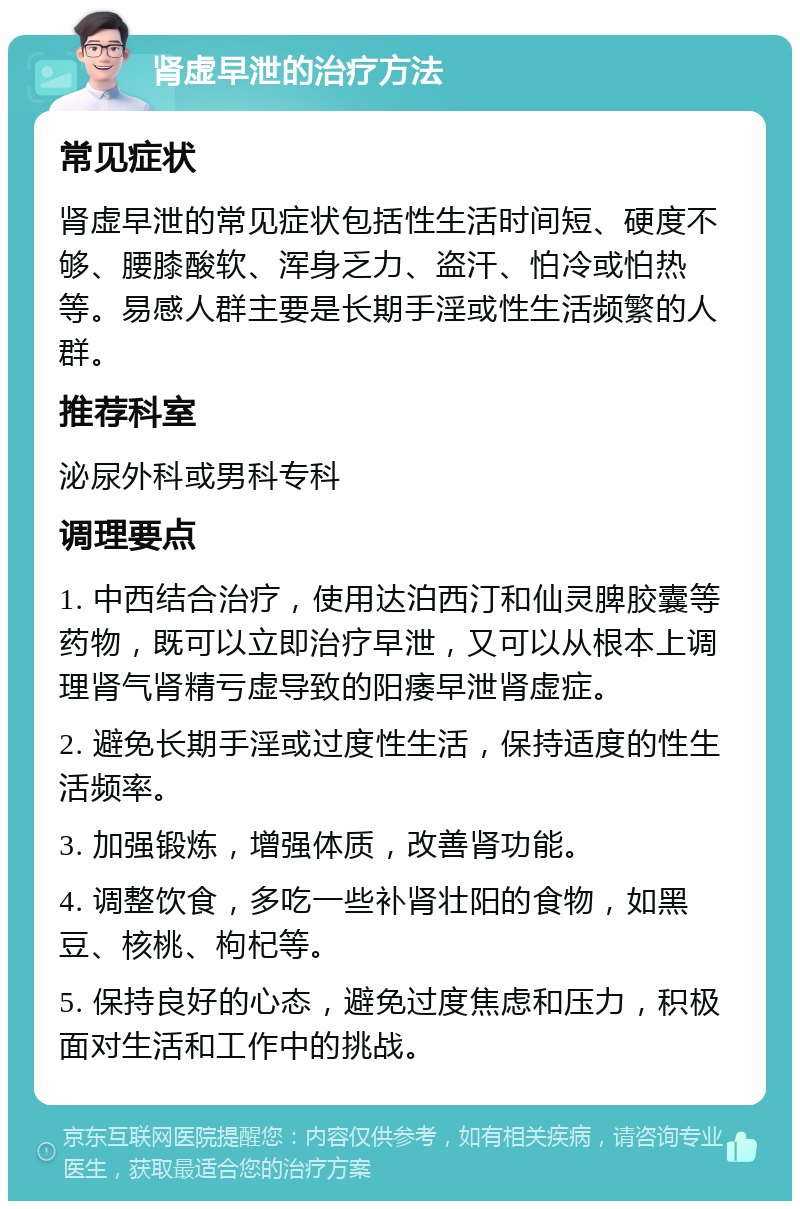 肾虚早泄的治疗方法 常见症状 肾虚早泄的常见症状包括性生活时间短、硬度不够、腰膝酸软、浑身乏力、盗汗、怕冷或怕热等。易感人群主要是长期手淫或性生活频繁的人群。 推荐科室 泌尿外科或男科专科 调理要点 1. 中西结合治疗，使用达泊西汀和仙灵脾胶囊等药物，既可以立即治疗早泄，又可以从根本上调理肾气肾精亏虚导致的阳痿早泄肾虚症。 2. 避免长期手淫或过度性生活，保持适度的性生活频率。 3. 加强锻炼，增强体质，改善肾功能。 4. 调整饮食，多吃一些补肾壮阳的食物，如黑豆、核桃、枸杞等。 5. 保持良好的心态，避免过度焦虑和压力，积极面对生活和工作中的挑战。