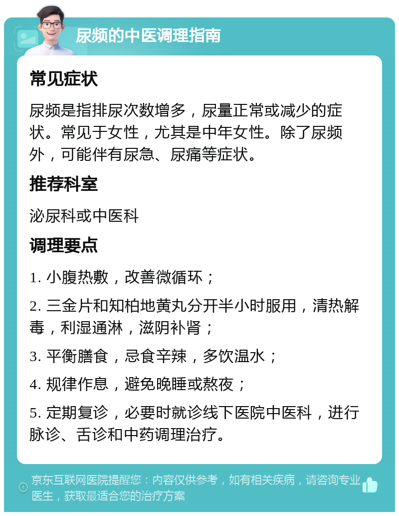 尿频的中医调理指南 常见症状 尿频是指排尿次数增多，尿量正常或减少的症状。常见于女性，尤其是中年女性。除了尿频外，可能伴有尿急、尿痛等症状。 推荐科室 泌尿科或中医科 调理要点 1. 小腹热敷，改善微循环； 2. 三金片和知柏地黄丸分开半小时服用，清热解毒，利湿通淋，滋阴补肾； 3. 平衡膳食，忌食辛辣，多饮温水； 4. 规律作息，避免晚睡或熬夜； 5. 定期复诊，必要时就诊线下医院中医科，进行脉诊、舌诊和中药调理治疗。