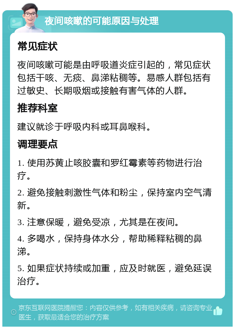 夜间咳嗽的可能原因与处理 常见症状 夜间咳嗽可能是由呼吸道炎症引起的，常见症状包括干咳、无痰、鼻涕粘稠等。易感人群包括有过敏史、长期吸烟或接触有害气体的人群。 推荐科室 建议就诊于呼吸内科或耳鼻喉科。 调理要点 1. 使用苏黄止咳胶囊和罗红霉素等药物进行治疗。 2. 避免接触刺激性气体和粉尘，保持室内空气清新。 3. 注意保暖，避免受凉，尤其是在夜间。 4. 多喝水，保持身体水分，帮助稀释粘稠的鼻涕。 5. 如果症状持续或加重，应及时就医，避免延误治疗。