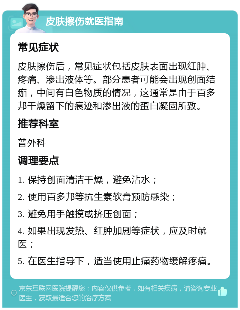 皮肤擦伤就医指南 常见症状 皮肤擦伤后，常见症状包括皮肤表面出现红肿、疼痛、渗出液体等。部分患者可能会出现创面结痂，中间有白色物质的情况，这通常是由于百多邦干燥留下的痕迹和渗出液的蛋白凝固所致。 推荐科室 普外科 调理要点 1. 保持创面清洁干燥，避免沾水； 2. 使用百多邦等抗生素软膏预防感染； 3. 避免用手触摸或挤压创面； 4. 如果出现发热、红肿加剧等症状，应及时就医； 5. 在医生指导下，适当使用止痛药物缓解疼痛。