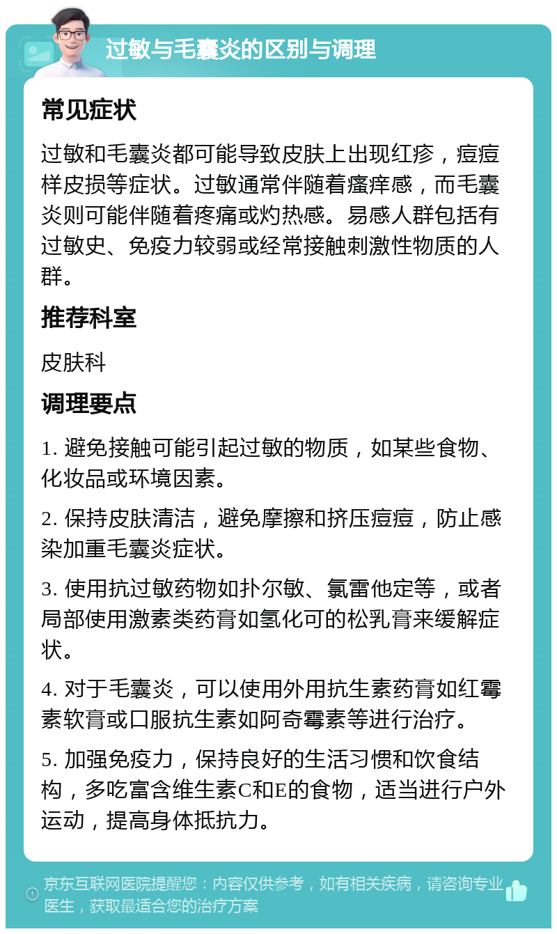 过敏与毛囊炎的区别与调理 常见症状 过敏和毛囊炎都可能导致皮肤上出现红疹，痘痘样皮损等症状。过敏通常伴随着瘙痒感，而毛囊炎则可能伴随着疼痛或灼热感。易感人群包括有过敏史、免疫力较弱或经常接触刺激性物质的人群。 推荐科室 皮肤科 调理要点 1. 避免接触可能引起过敏的物质，如某些食物、化妆品或环境因素。 2. 保持皮肤清洁，避免摩擦和挤压痘痘，防止感染加重毛囊炎症状。 3. 使用抗过敏药物如扑尔敏、氯雷他定等，或者局部使用激素类药膏如氢化可的松乳膏来缓解症状。 4. 对于毛囊炎，可以使用外用抗生素药膏如红霉素软膏或口服抗生素如阿奇霉素等进行治疗。 5. 加强免疫力，保持良好的生活习惯和饮食结构，多吃富含维生素C和E的食物，适当进行户外运动，提高身体抵抗力。