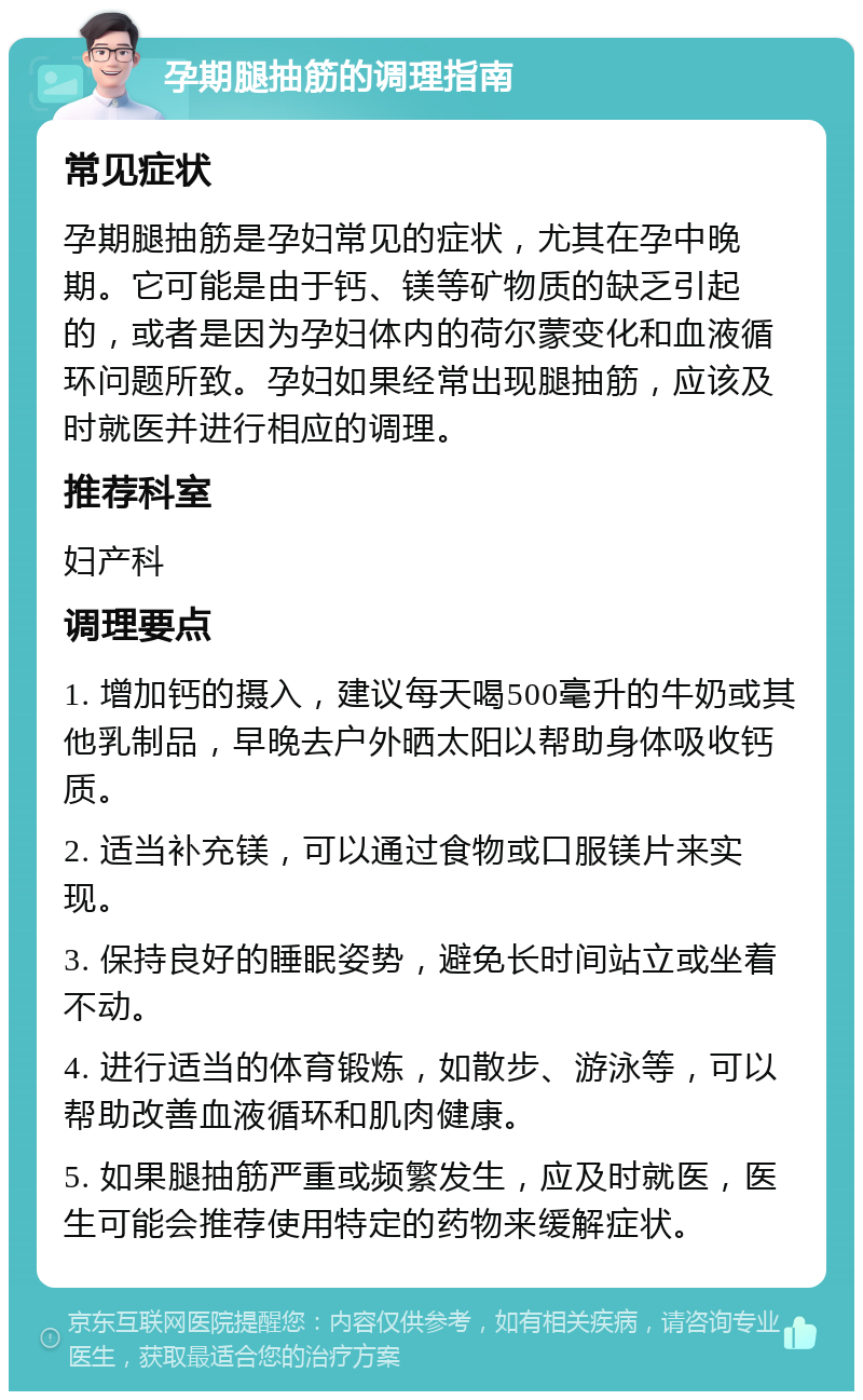 孕期腿抽筋的调理指南 常见症状 孕期腿抽筋是孕妇常见的症状，尤其在孕中晚期。它可能是由于钙、镁等矿物质的缺乏引起的，或者是因为孕妇体内的荷尔蒙变化和血液循环问题所致。孕妇如果经常出现腿抽筋，应该及时就医并进行相应的调理。 推荐科室 妇产科 调理要点 1. 增加钙的摄入，建议每天喝500毫升的牛奶或其他乳制品，早晚去户外晒太阳以帮助身体吸收钙质。 2. 适当补充镁，可以通过食物或口服镁片来实现。 3. 保持良好的睡眠姿势，避免长时间站立或坐着不动。 4. 进行适当的体育锻炼，如散步、游泳等，可以帮助改善血液循环和肌肉健康。 5. 如果腿抽筋严重或频繁发生，应及时就医，医生可能会推荐使用特定的药物来缓解症状。