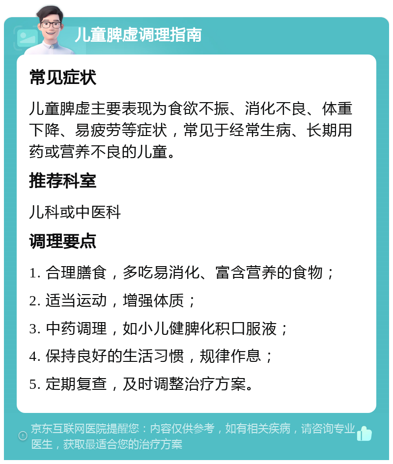 儿童脾虚调理指南 常见症状 儿童脾虚主要表现为食欲不振、消化不良、体重下降、易疲劳等症状，常见于经常生病、长期用药或营养不良的儿童。 推荐科室 儿科或中医科 调理要点 1. 合理膳食，多吃易消化、富含营养的食物； 2. 适当运动，增强体质； 3. 中药调理，如小儿健脾化积口服液； 4. 保持良好的生活习惯，规律作息； 5. 定期复查，及时调整治疗方案。