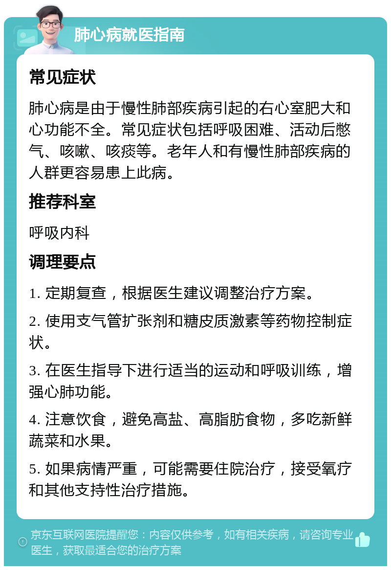 肺心病就医指南 常见症状 肺心病是由于慢性肺部疾病引起的右心室肥大和心功能不全。常见症状包括呼吸困难、活动后憋气、咳嗽、咳痰等。老年人和有慢性肺部疾病的人群更容易患上此病。 推荐科室 呼吸内科 调理要点 1. 定期复查，根据医生建议调整治疗方案。 2. 使用支气管扩张剂和糖皮质激素等药物控制症状。 3. 在医生指导下进行适当的运动和呼吸训练，增强心肺功能。 4. 注意饮食，避免高盐、高脂肪食物，多吃新鲜蔬菜和水果。 5. 如果病情严重，可能需要住院治疗，接受氧疗和其他支持性治疗措施。