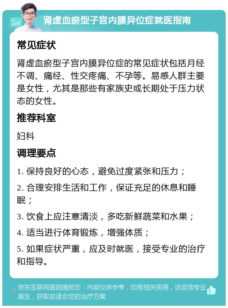 肾虚血瘀型子宫内膜异位症就医指南 常见症状 肾虚血瘀型子宫内膜异位症的常见症状包括月经不调、痛经、性交疼痛、不孕等。易感人群主要是女性，尤其是那些有家族史或长期处于压力状态的女性。 推荐科室 妇科 调理要点 1. 保持良好的心态，避免过度紧张和压力； 2. 合理安排生活和工作，保证充足的休息和睡眠； 3. 饮食上应注意清淡，多吃新鲜蔬菜和水果； 4. 适当进行体育锻炼，增强体质； 5. 如果症状严重，应及时就医，接受专业的治疗和指导。