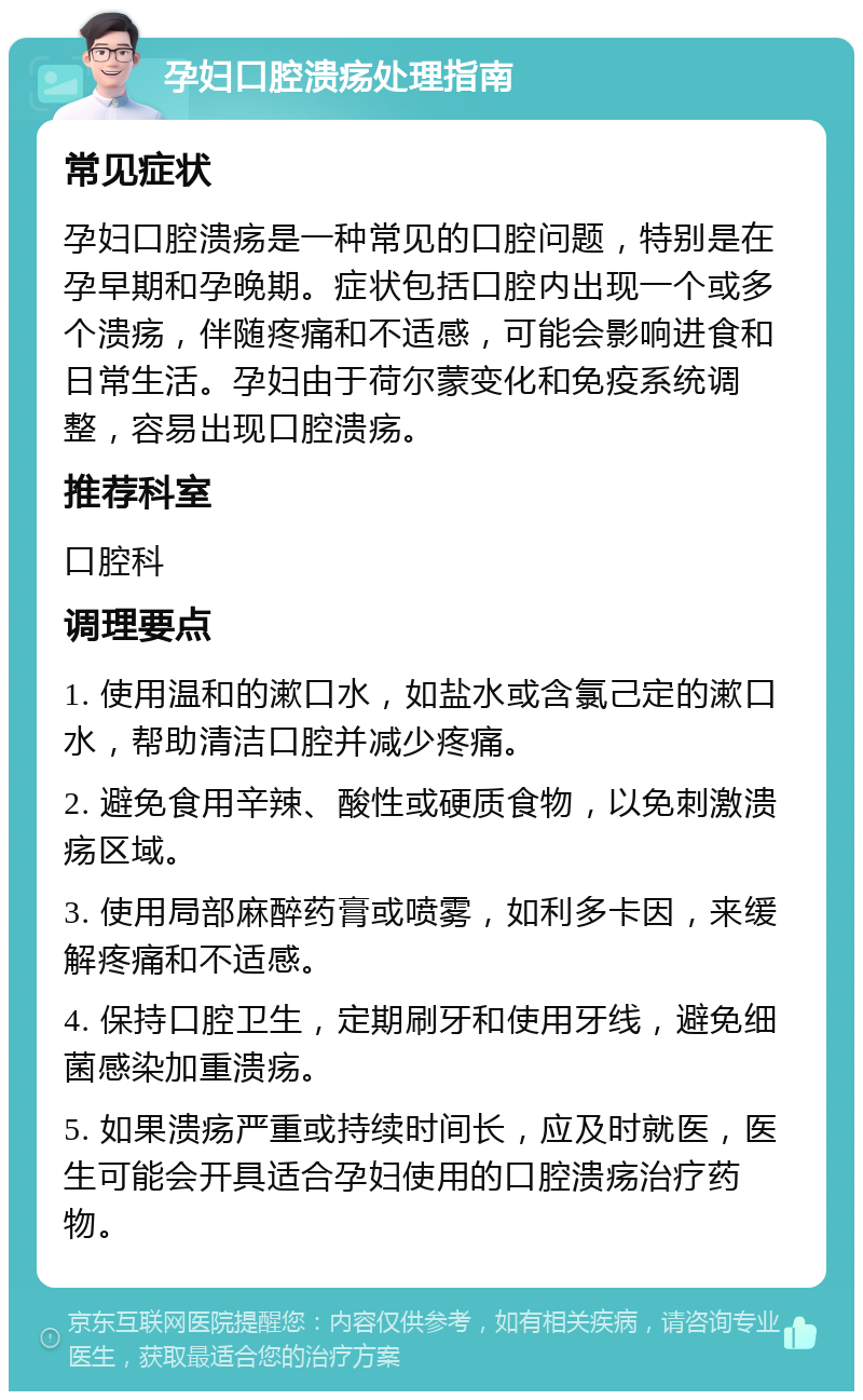 孕妇口腔溃疡处理指南 常见症状 孕妇口腔溃疡是一种常见的口腔问题，特别是在孕早期和孕晚期。症状包括口腔内出现一个或多个溃疡，伴随疼痛和不适感，可能会影响进食和日常生活。孕妇由于荷尔蒙变化和免疫系统调整，容易出现口腔溃疡。 推荐科室 口腔科 调理要点 1. 使用温和的漱口水，如盐水或含氯己定的漱口水，帮助清洁口腔并减少疼痛。 2. 避免食用辛辣、酸性或硬质食物，以免刺激溃疡区域。 3. 使用局部麻醉药膏或喷雾，如利多卡因，来缓解疼痛和不适感。 4. 保持口腔卫生，定期刷牙和使用牙线，避免细菌感染加重溃疡。 5. 如果溃疡严重或持续时间长，应及时就医，医生可能会开具适合孕妇使用的口腔溃疡治疗药物。