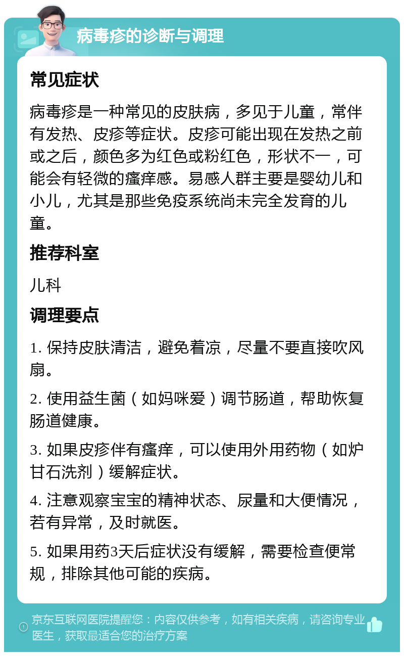 病毒疹的诊断与调理 常见症状 病毒疹是一种常见的皮肤病，多见于儿童，常伴有发热、皮疹等症状。皮疹可能出现在发热之前或之后，颜色多为红色或粉红色，形状不一，可能会有轻微的瘙痒感。易感人群主要是婴幼儿和小儿，尤其是那些免疫系统尚未完全发育的儿童。 推荐科室 儿科 调理要点 1. 保持皮肤清洁，避免着凉，尽量不要直接吹风扇。 2. 使用益生菌（如妈咪爱）调节肠道，帮助恢复肠道健康。 3. 如果皮疹伴有瘙痒，可以使用外用药物（如炉甘石洗剂）缓解症状。 4. 注意观察宝宝的精神状态、尿量和大便情况，若有异常，及时就医。 5. 如果用药3天后症状没有缓解，需要检查便常规，排除其他可能的疾病。