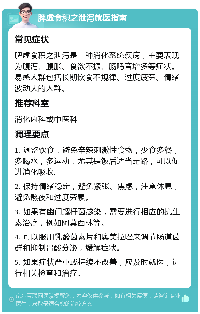 脾虚食积之泄泻就医指南 常见症状 脾虚食积之泄泻是一种消化系统疾病，主要表现为腹泻、腹胀、食欲不振、肠鸣音增多等症状。易感人群包括长期饮食不规律、过度疲劳、情绪波动大的人群。 推荐科室 消化内科或中医科 调理要点 1. 调整饮食，避免辛辣刺激性食物，少食多餐，多喝水，多运动，尤其是饭后适当走路，可以促进消化吸收。 2. 保持情绪稳定，避免紧张、焦虑，注意休息，避免熬夜和过度劳累。 3. 如果有幽门螺杆菌感染，需要进行相应的抗生素治疗，例如阿莫西林等。 4. 可以服用乳酸菌素片和奥美拉唑来调节肠道菌群和抑制胃酸分泌，缓解症状。 5. 如果症状严重或持续不改善，应及时就医，进行相关检查和治疗。