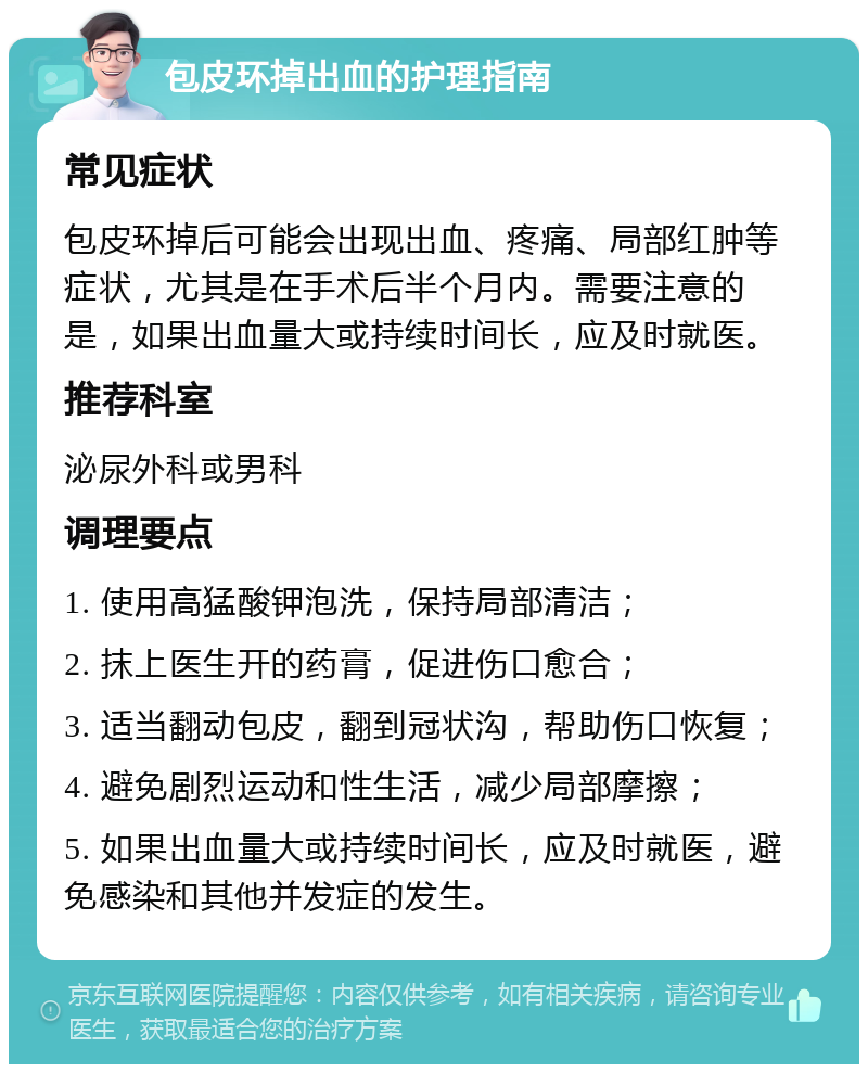 包皮环掉出血的护理指南 常见症状 包皮环掉后可能会出现出血、疼痛、局部红肿等症状，尤其是在手术后半个月内。需要注意的是，如果出血量大或持续时间长，应及时就医。 推荐科室 泌尿外科或男科 调理要点 1. 使用高猛酸钾泡洗，保持局部清洁； 2. 抹上医生开的药膏，促进伤口愈合； 3. 适当翻动包皮，翻到冠状沟，帮助伤口恢复； 4. 避免剧烈运动和性生活，减少局部摩擦； 5. 如果出血量大或持续时间长，应及时就医，避免感染和其他并发症的发生。