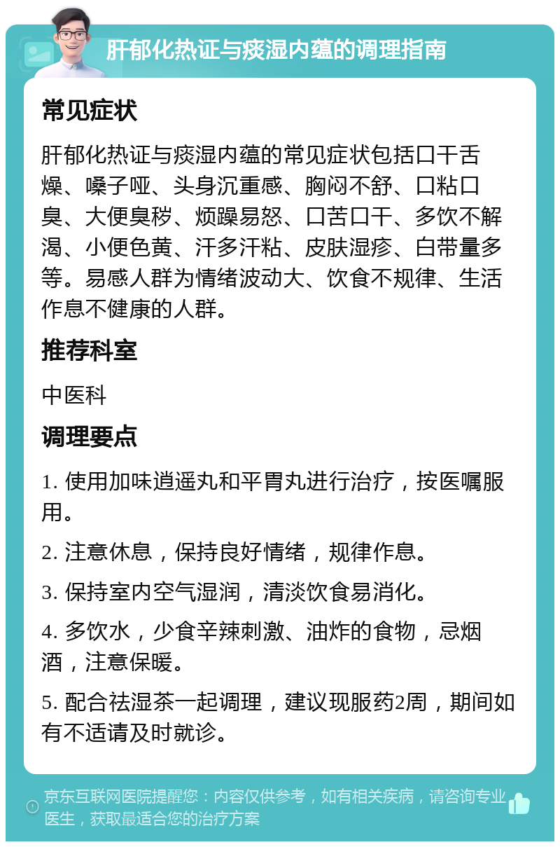 肝郁化热证与痰湿内蕴的调理指南 常见症状 肝郁化热证与痰湿内蕴的常见症状包括口干舌燥、嗓子哑、头身沉重感、胸闷不舒、口粘口臭、大便臭秽、烦躁易怒、口苦口干、多饮不解渴、小便色黄、汗多汗粘、皮肤湿疹、白带量多等。易感人群为情绪波动大、饮食不规律、生活作息不健康的人群。 推荐科室 中医科 调理要点 1. 使用加味逍遥丸和平胃丸进行治疗，按医嘱服用。 2. 注意休息，保持良好情绪，规律作息。 3. 保持室内空气湿润，清淡饮食易消化。 4. 多饮水，少食辛辣刺激、油炸的食物，忌烟酒，注意保暖。 5. 配合祛湿茶一起调理，建议现服药2周，期间如有不适请及时就诊。