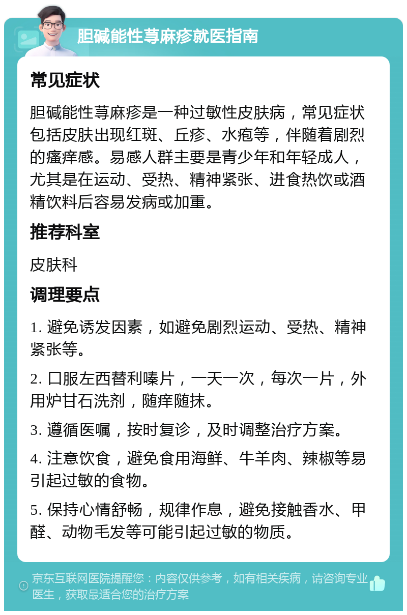 胆碱能性荨麻疹就医指南 常见症状 胆碱能性荨麻疹是一种过敏性皮肤病，常见症状包括皮肤出现红斑、丘疹、水疱等，伴随着剧烈的瘙痒感。易感人群主要是青少年和年轻成人，尤其是在运动、受热、精神紧张、进食热饮或酒精饮料后容易发病或加重。 推荐科室 皮肤科 调理要点 1. 避免诱发因素，如避免剧烈运动、受热、精神紧张等。 2. 口服左西替利嗪片，一天一次，每次一片，外用炉甘石洗剂，随痒随抹。 3. 遵循医嘱，按时复诊，及时调整治疗方案。 4. 注意饮食，避免食用海鲜、牛羊肉、辣椒等易引起过敏的食物。 5. 保持心情舒畅，规律作息，避免接触香水、甲醛、动物毛发等可能引起过敏的物质。