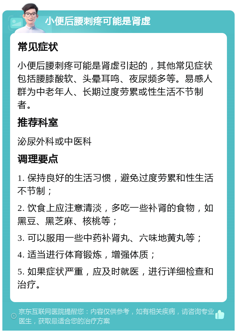 小便后腰刺疼可能是肾虚 常见症状 小便后腰刺疼可能是肾虚引起的，其他常见症状包括腰膝酸软、头晕耳鸣、夜尿频多等。易感人群为中老年人、长期过度劳累或性生活不节制者。 推荐科室 泌尿外科或中医科 调理要点 1. 保持良好的生活习惯，避免过度劳累和性生活不节制； 2. 饮食上应注意清淡，多吃一些补肾的食物，如黑豆、黑芝麻、核桃等； 3. 可以服用一些中药补肾丸、六味地黄丸等； 4. 适当进行体育锻炼，增强体质； 5. 如果症状严重，应及时就医，进行详细检查和治疗。