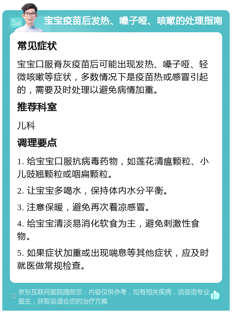 宝宝疫苗后发热、嗓子哑、咳嗽的处理指南 常见症状 宝宝口服脊灰疫苗后可能出现发热、嗓子哑、轻微咳嗽等症状，多数情况下是疫苗热或感冒引起的，需要及时处理以避免病情加重。 推荐科室 儿科 调理要点 1. 给宝宝口服抗病毒药物，如莲花清瘟颗粒、小儿豉翘颗粒或咽扁颗粒。 2. 让宝宝多喝水，保持体内水分平衡。 3. 注意保暖，避免再次着凉感冒。 4. 给宝宝清淡易消化软食为主，避免刺激性食物。 5. 如果症状加重或出现喘息等其他症状，应及时就医做常规检查。