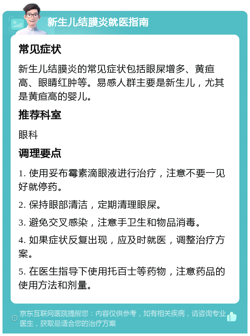 新生儿结膜炎就医指南 常见症状 新生儿结膜炎的常见症状包括眼屎增多、黄疸高、眼睛红肿等。易感人群主要是新生儿，尤其是黄疸高的婴儿。 推荐科室 眼科 调理要点 1. 使用妥布霉素滴眼液进行治疗，注意不要一见好就停药。 2. 保持眼部清洁，定期清理眼屎。 3. 避免交叉感染，注意手卫生和物品消毒。 4. 如果症状反复出现，应及时就医，调整治疗方案。 5. 在医生指导下使用托百士等药物，注意药品的使用方法和剂量。