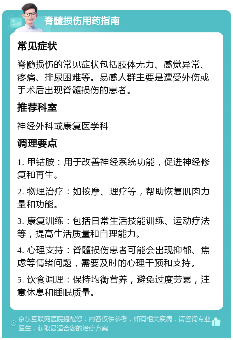 脊髓损伤用药指南 常见症状 脊髓损伤的常见症状包括肢体无力、感觉异常、疼痛、排尿困难等。易感人群主要是遭受外伤或手术后出现脊髓损伤的患者。 推荐科室 神经外科或康复医学科 调理要点 1. 甲钴胺：用于改善神经系统功能，促进神经修复和再生。 2. 物理治疗：如按摩、理疗等，帮助恢复肌肉力量和功能。 3. 康复训练：包括日常生活技能训练、运动疗法等，提高生活质量和自理能力。 4. 心理支持：脊髓损伤患者可能会出现抑郁、焦虑等情绪问题，需要及时的心理干预和支持。 5. 饮食调理：保持均衡营养，避免过度劳累，注意休息和睡眠质量。