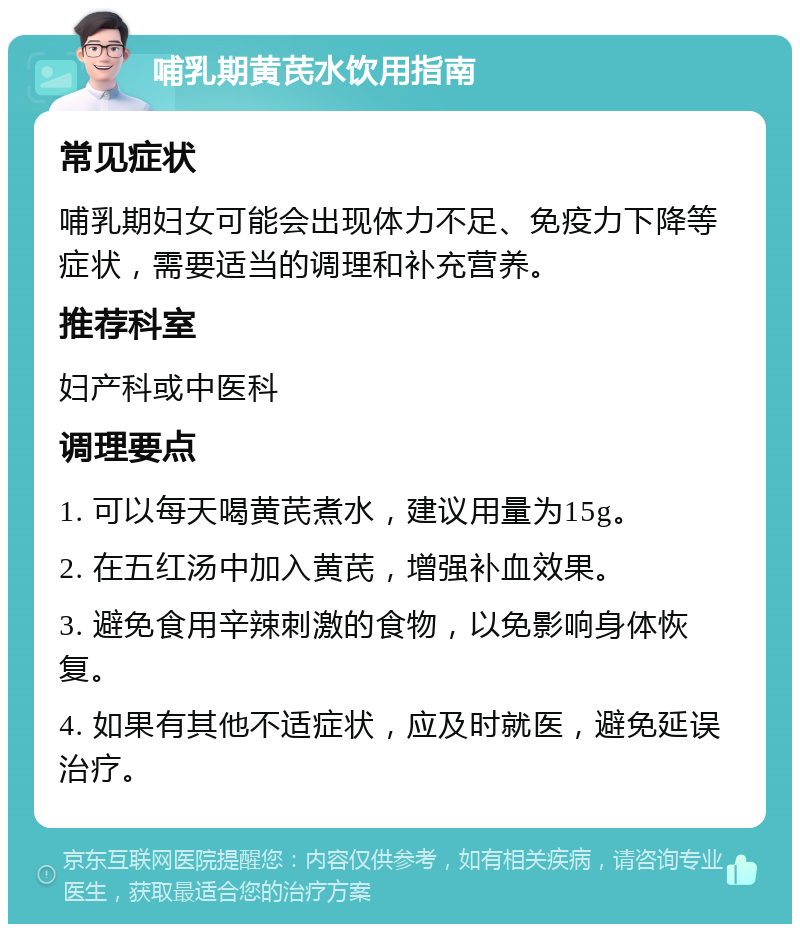 哺乳期黄芪水饮用指南 常见症状 哺乳期妇女可能会出现体力不足、免疫力下降等症状，需要适当的调理和补充营养。 推荐科室 妇产科或中医科 调理要点 1. 可以每天喝黄芪煮水，建议用量为15g。 2. 在五红汤中加入黄芪，增强补血效果。 3. 避免食用辛辣刺激的食物，以免影响身体恢复。 4. 如果有其他不适症状，应及时就医，避免延误治疗。