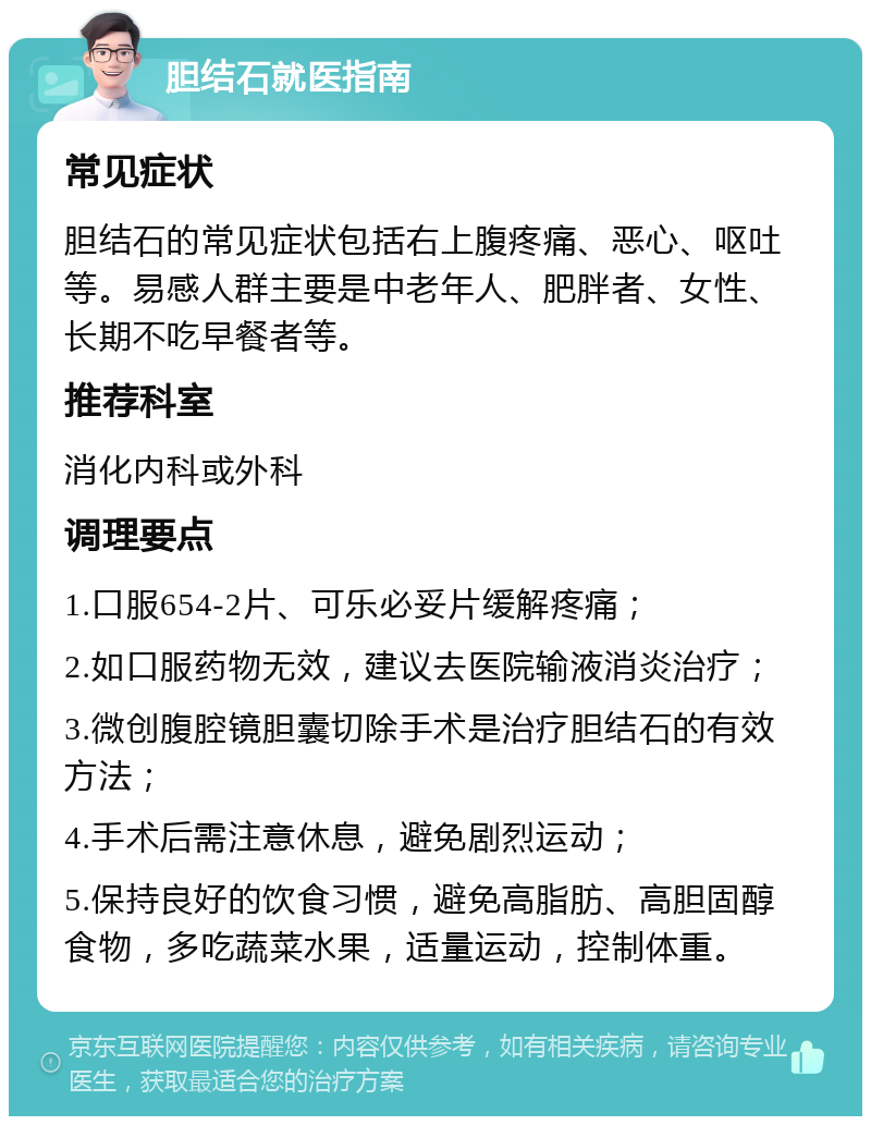 胆结石就医指南 常见症状 胆结石的常见症状包括右上腹疼痛、恶心、呕吐等。易感人群主要是中老年人、肥胖者、女性、长期不吃早餐者等。 推荐科室 消化内科或外科 调理要点 1.口服654-2片、可乐必妥片缓解疼痛； 2.如口服药物无效，建议去医院输液消炎治疗； 3.微创腹腔镜胆囊切除手术是治疗胆结石的有效方法； 4.手术后需注意休息，避免剧烈运动； 5.保持良好的饮食习惯，避免高脂肪、高胆固醇食物，多吃蔬菜水果，适量运动，控制体重。