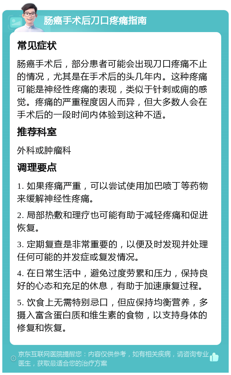 肠癌手术后刀口疼痛指南 常见症状 肠癌手术后，部分患者可能会出现刀口疼痛不止的情况，尤其是在手术后的头几年内。这种疼痛可能是神经性疼痛的表现，类似于针刺或痈的感觉。疼痛的严重程度因人而异，但大多数人会在手术后的一段时间内体验到这种不适。 推荐科室 外科或肿瘤科 调理要点 1. 如果疼痛严重，可以尝试使用加巴喷丁等药物来缓解神经性疼痛。 2. 局部热敷和理疗也可能有助于减轻疼痛和促进恢复。 3. 定期复查是非常重要的，以便及时发现并处理任何可能的并发症或复发情况。 4. 在日常生活中，避免过度劳累和压力，保持良好的心态和充足的休息，有助于加速康复过程。 5. 饮食上无需特别忌口，但应保持均衡营养，多摄入富含蛋白质和维生素的食物，以支持身体的修复和恢复。