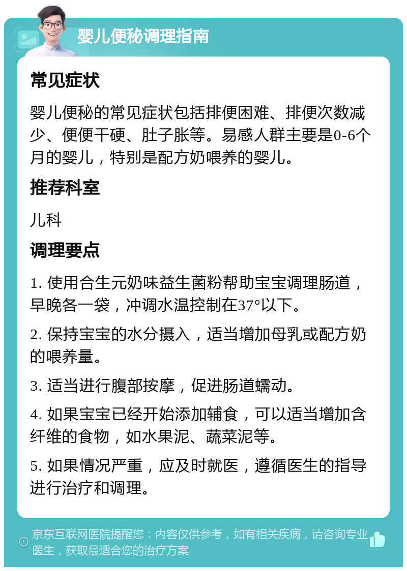 婴儿便秘调理指南 常见症状 婴儿便秘的常见症状包括排便困难、排便次数减少、便便干硬、肚子胀等。易感人群主要是0-6个月的婴儿，特别是配方奶喂养的婴儿。 推荐科室 儿科 调理要点 1. 使用合生元奶味益生菌粉帮助宝宝调理肠道，早晚各一袋，冲调水温控制在37°以下。 2. 保持宝宝的水分摄入，适当增加母乳或配方奶的喂养量。 3. 适当进行腹部按摩，促进肠道蠕动。 4. 如果宝宝已经开始添加辅食，可以适当增加含纤维的食物，如水果泥、蔬菜泥等。 5. 如果情况严重，应及时就医，遵循医生的指导进行治疗和调理。