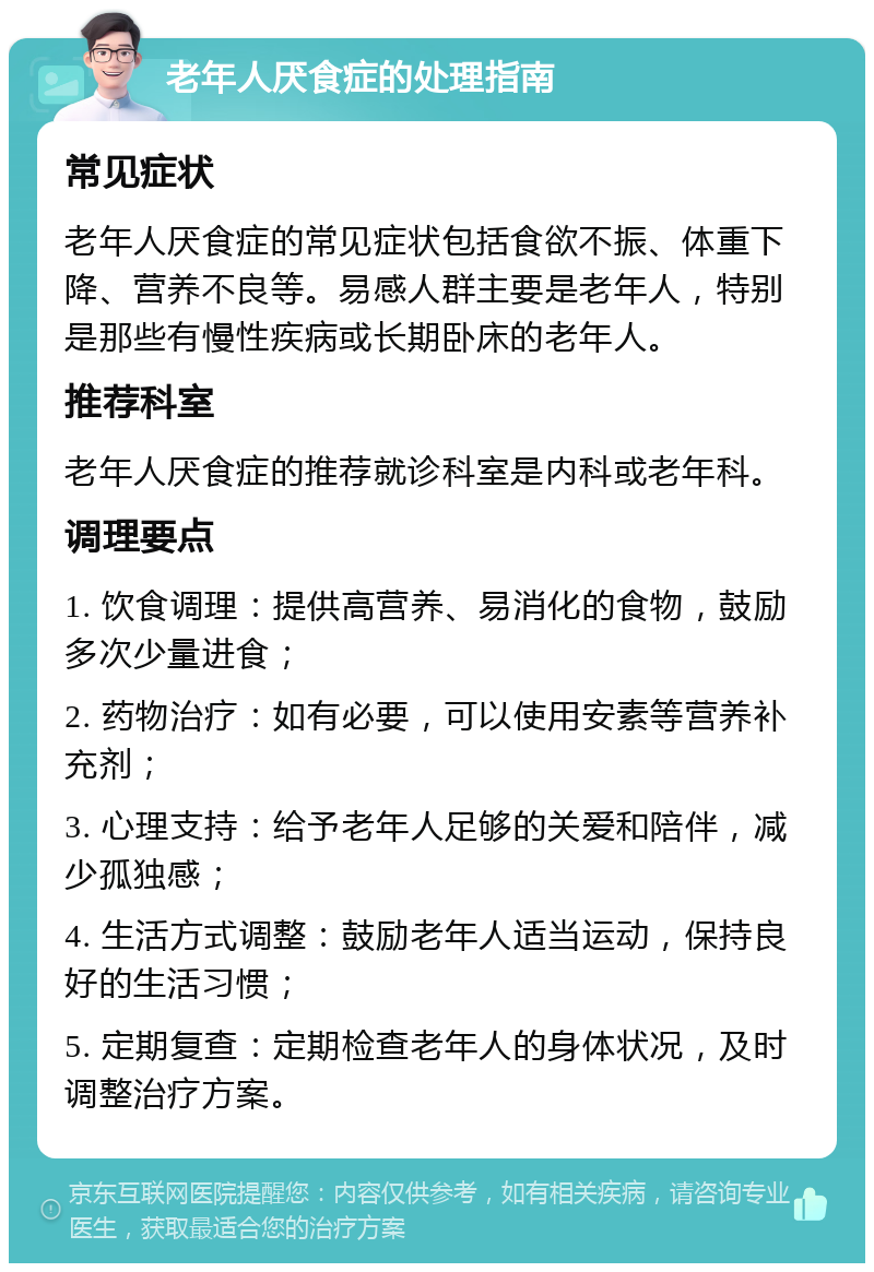 老年人厌食症的处理指南 常见症状 老年人厌食症的常见症状包括食欲不振、体重下降、营养不良等。易感人群主要是老年人，特别是那些有慢性疾病或长期卧床的老年人。 推荐科室 老年人厌食症的推荐就诊科室是内科或老年科。 调理要点 1. 饮食调理：提供高营养、易消化的食物，鼓励多次少量进食； 2. 药物治疗：如有必要，可以使用安素等营养补充剂； 3. 心理支持：给予老年人足够的关爱和陪伴，减少孤独感； 4. 生活方式调整：鼓励老年人适当运动，保持良好的生活习惯； 5. 定期复查：定期检查老年人的身体状况，及时调整治疗方案。
