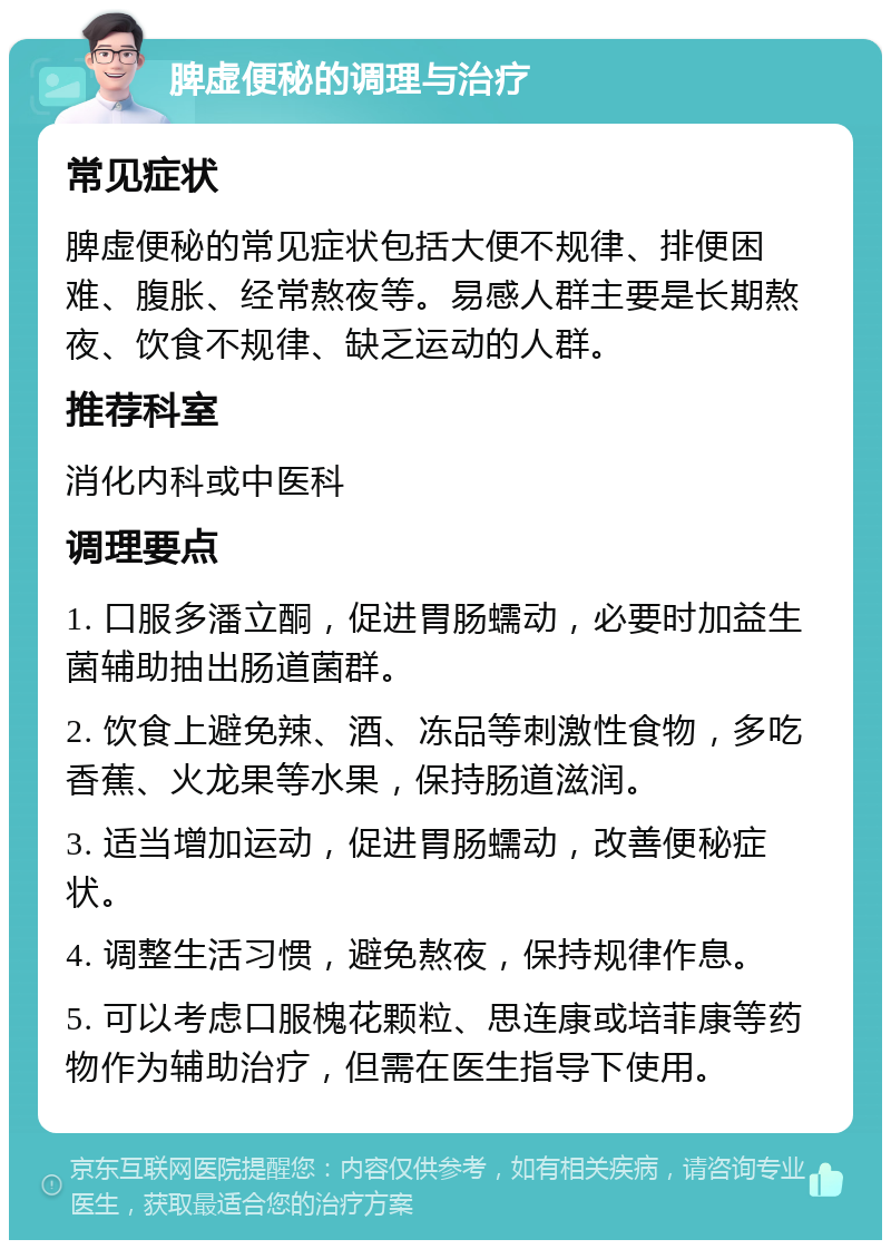 脾虚便秘的调理与治疗 常见症状 脾虚便秘的常见症状包括大便不规律、排便困难、腹胀、经常熬夜等。易感人群主要是长期熬夜、饮食不规律、缺乏运动的人群。 推荐科室 消化内科或中医科 调理要点 1. 口服多潘立酮，促进胃肠蠕动，必要时加益生菌辅助抽出肠道菌群。 2. 饮食上避免辣、酒、冻品等刺激性食物，多吃香蕉、火龙果等水果，保持肠道滋润。 3. 适当增加运动，促进胃肠蠕动，改善便秘症状。 4. 调整生活习惯，避免熬夜，保持规律作息。 5. 可以考虑口服槐花颗粒、思连康或培菲康等药物作为辅助治疗，但需在医生指导下使用。