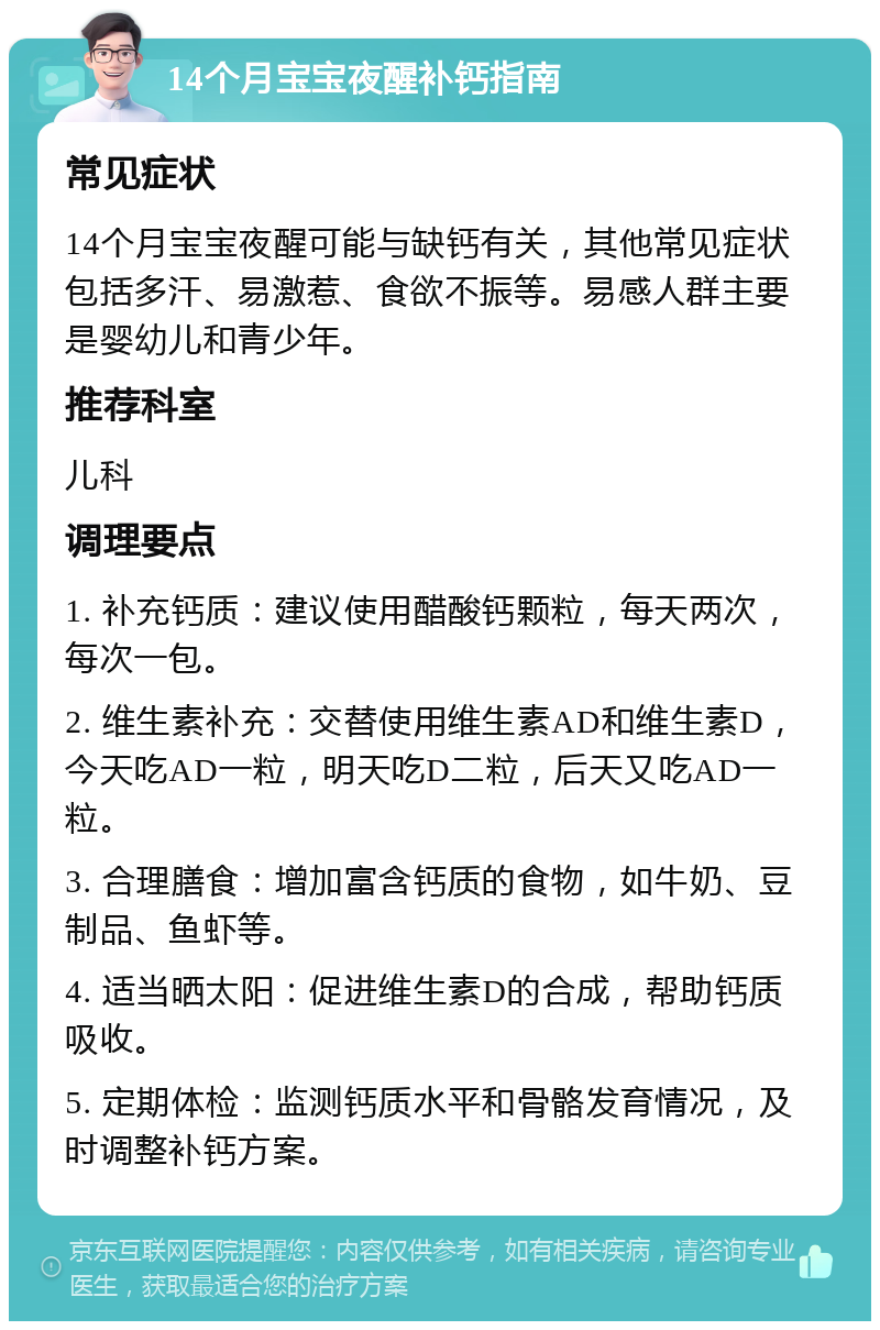 14个月宝宝夜醒补钙指南 常见症状 14个月宝宝夜醒可能与缺钙有关，其他常见症状包括多汗、易激惹、食欲不振等。易感人群主要是婴幼儿和青少年。 推荐科室 儿科 调理要点 1. 补充钙质：建议使用醋酸钙颗粒，每天两次，每次一包。 2. 维生素补充：交替使用维生素AD和维生素D，今天吃AD一粒，明天吃D二粒，后天又吃AD一粒。 3. 合理膳食：增加富含钙质的食物，如牛奶、豆制品、鱼虾等。 4. 适当晒太阳：促进维生素D的合成，帮助钙质吸收。 5. 定期体检：监测钙质水平和骨骼发育情况，及时调整补钙方案。