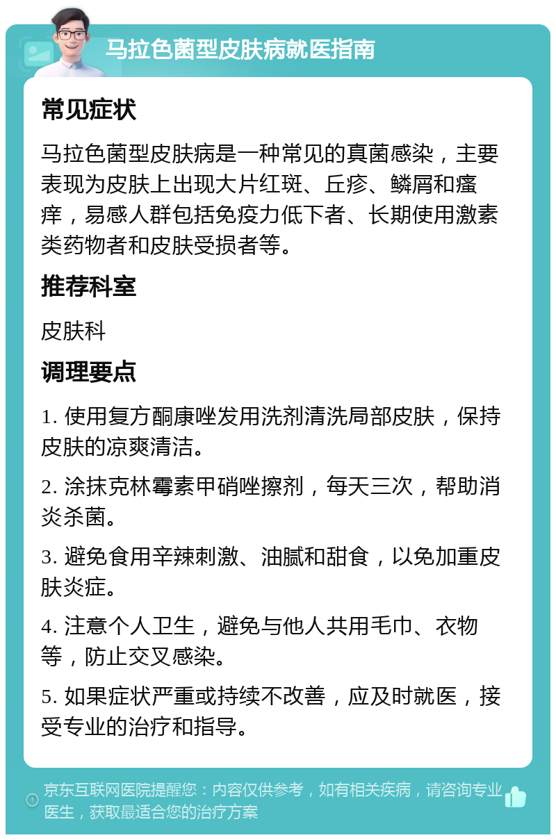 马拉色菌型皮肤病就医指南 常见症状 马拉色菌型皮肤病是一种常见的真菌感染，主要表现为皮肤上出现大片红斑、丘疹、鳞屑和瘙痒，易感人群包括免疫力低下者、长期使用激素类药物者和皮肤受损者等。 推荐科室 皮肤科 调理要点 1. 使用复方酮康唑发用洗剂清洗局部皮肤，保持皮肤的凉爽清洁。 2. 涂抹克林霉素甲硝唑擦剂，每天三次，帮助消炎杀菌。 3. 避免食用辛辣刺激、油腻和甜食，以免加重皮肤炎症。 4. 注意个人卫生，避免与他人共用毛巾、衣物等，防止交叉感染。 5. 如果症状严重或持续不改善，应及时就医，接受专业的治疗和指导。