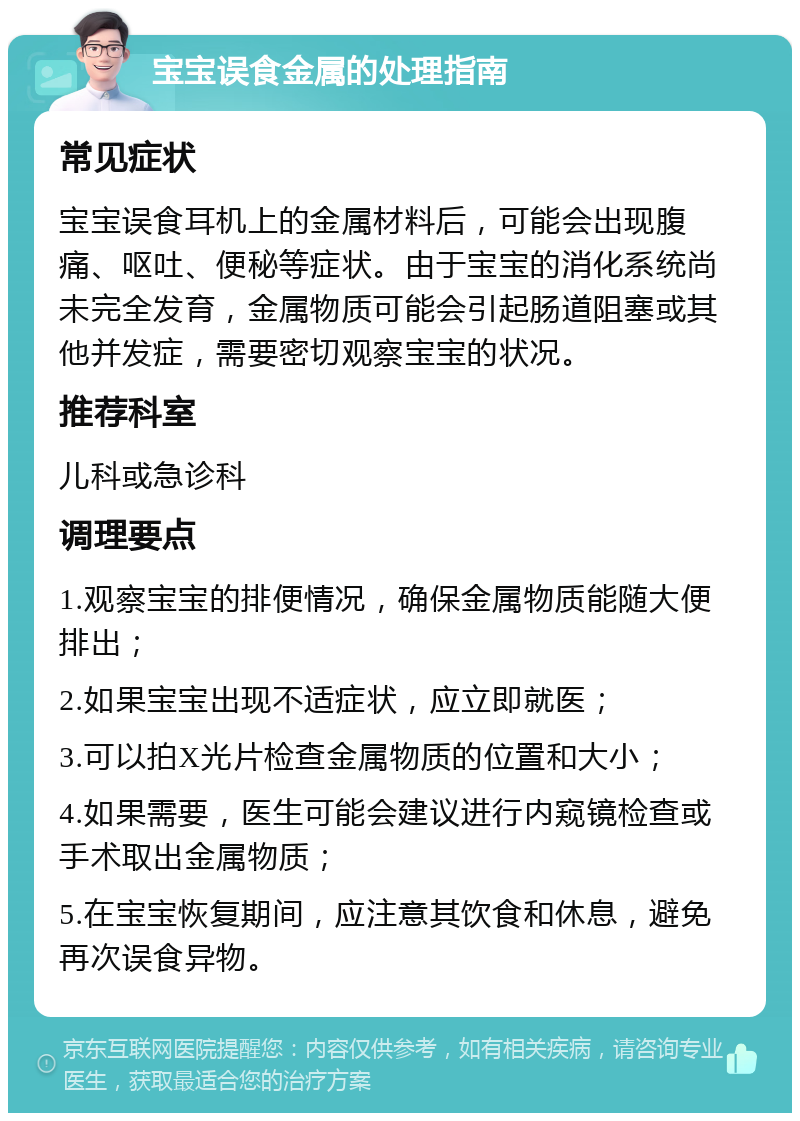 宝宝误食金属的处理指南 常见症状 宝宝误食耳机上的金属材料后，可能会出现腹痛、呕吐、便秘等症状。由于宝宝的消化系统尚未完全发育，金属物质可能会引起肠道阻塞或其他并发症，需要密切观察宝宝的状况。 推荐科室 儿科或急诊科 调理要点 1.观察宝宝的排便情况，确保金属物质能随大便排出； 2.如果宝宝出现不适症状，应立即就医； 3.可以拍X光片检查金属物质的位置和大小； 4.如果需要，医生可能会建议进行内窥镜检查或手术取出金属物质； 5.在宝宝恢复期间，应注意其饮食和休息，避免再次误食异物。