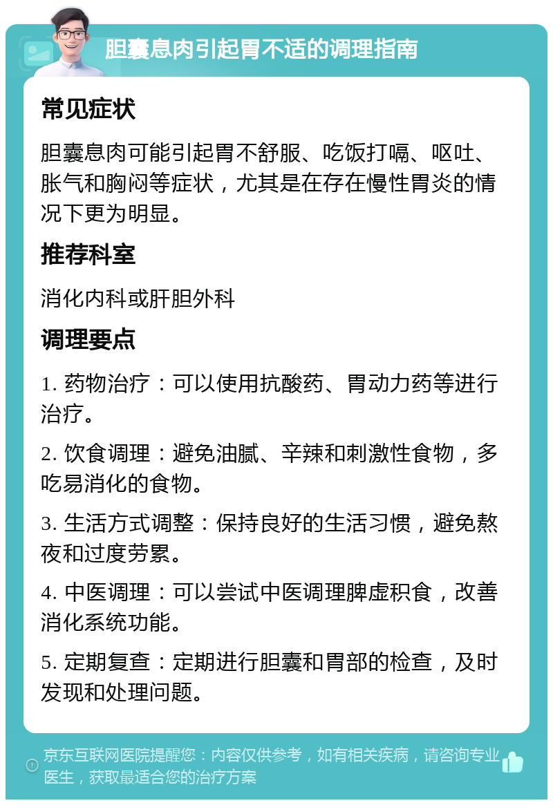 胆囊息肉引起胃不适的调理指南 常见症状 胆囊息肉可能引起胃不舒服、吃饭打嗝、呕吐、胀气和胸闷等症状，尤其是在存在慢性胃炎的情况下更为明显。 推荐科室 消化内科或肝胆外科 调理要点 1. 药物治疗：可以使用抗酸药、胃动力药等进行治疗。 2. 饮食调理：避免油腻、辛辣和刺激性食物，多吃易消化的食物。 3. 生活方式调整：保持良好的生活习惯，避免熬夜和过度劳累。 4. 中医调理：可以尝试中医调理脾虚积食，改善消化系统功能。 5. 定期复查：定期进行胆囊和胃部的检查，及时发现和处理问题。