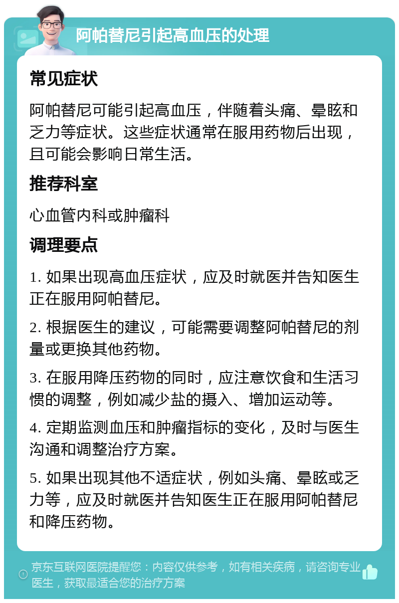 阿帕替尼引起高血压的处理 常见症状 阿帕替尼可能引起高血压，伴随着头痛、晕眩和乏力等症状。这些症状通常在服用药物后出现，且可能会影响日常生活。 推荐科室 心血管内科或肿瘤科 调理要点 1. 如果出现高血压症状，应及时就医并告知医生正在服用阿帕替尼。 2. 根据医生的建议，可能需要调整阿帕替尼的剂量或更换其他药物。 3. 在服用降压药物的同时，应注意饮食和生活习惯的调整，例如减少盐的摄入、增加运动等。 4. 定期监测血压和肿瘤指标的变化，及时与医生沟通和调整治疗方案。 5. 如果出现其他不适症状，例如头痛、晕眩或乏力等，应及时就医并告知医生正在服用阿帕替尼和降压药物。