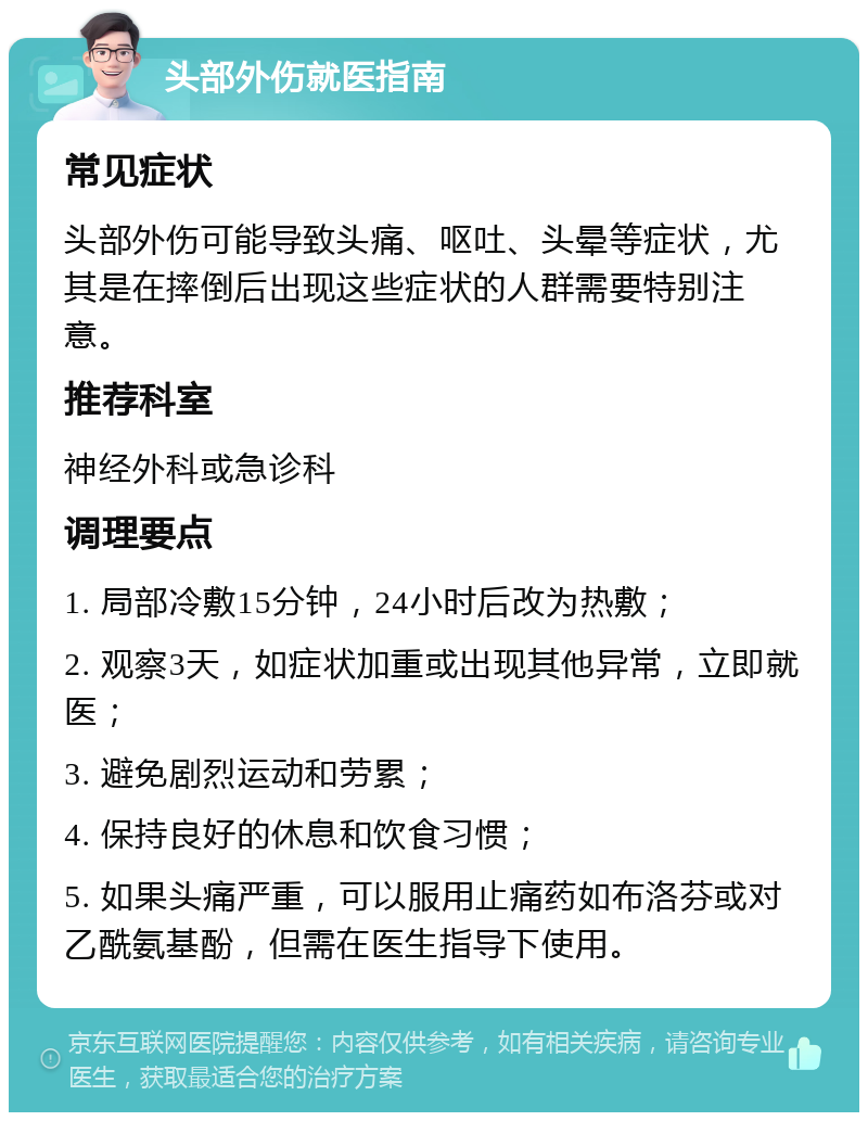 头部外伤就医指南 常见症状 头部外伤可能导致头痛、呕吐、头晕等症状，尤其是在摔倒后出现这些症状的人群需要特别注意。 推荐科室 神经外科或急诊科 调理要点 1. 局部冷敷15分钟，24小时后改为热敷； 2. 观察3天，如症状加重或出现其他异常，立即就医； 3. 避免剧烈运动和劳累； 4. 保持良好的休息和饮食习惯； 5. 如果头痛严重，可以服用止痛药如布洛芬或对乙酰氨基酚，但需在医生指导下使用。