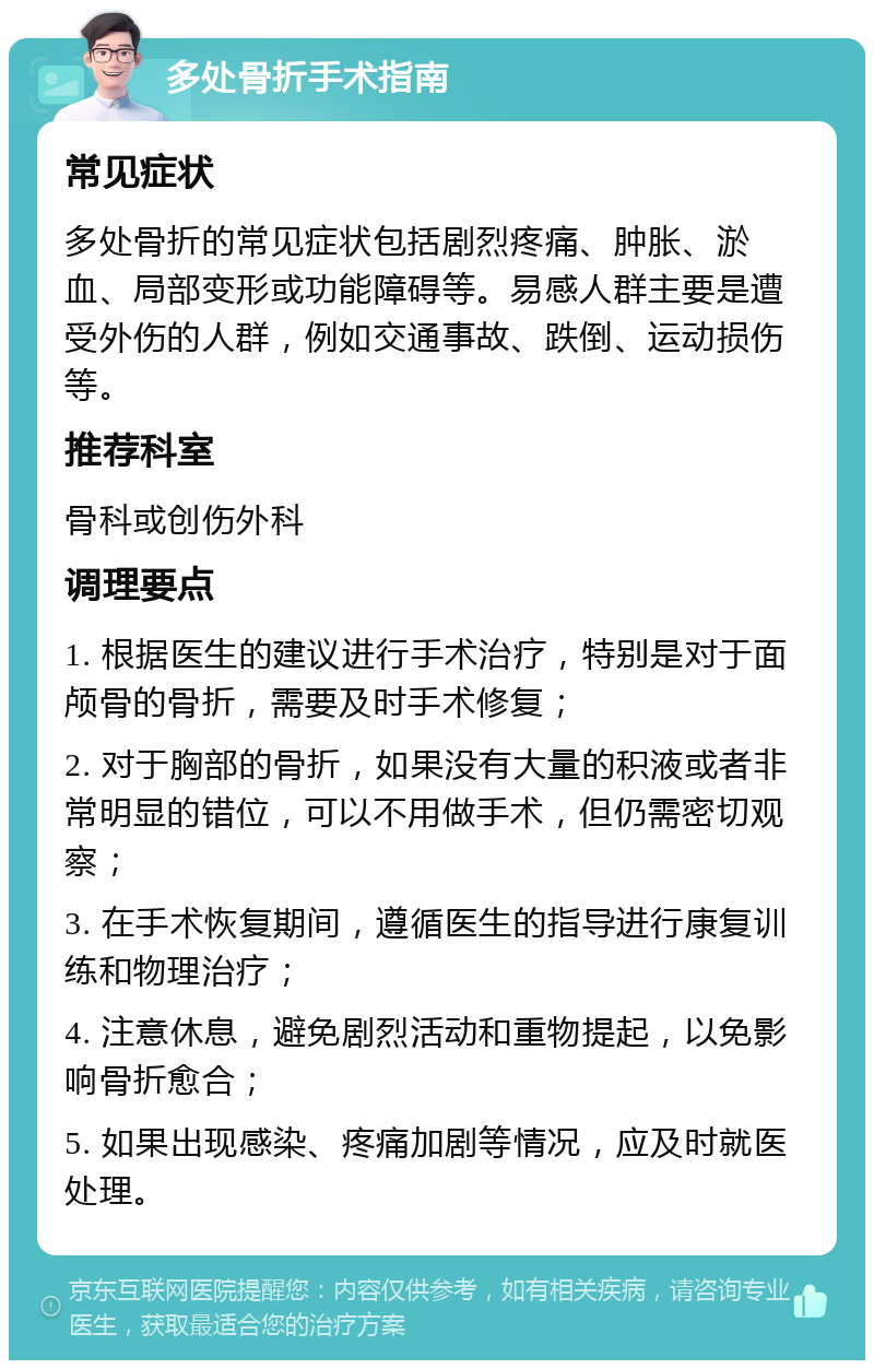 多处骨折手术指南 常见症状 多处骨折的常见症状包括剧烈疼痛、肿胀、淤血、局部变形或功能障碍等。易感人群主要是遭受外伤的人群，例如交通事故、跌倒、运动损伤等。 推荐科室 骨科或创伤外科 调理要点 1. 根据医生的建议进行手术治疗，特别是对于面颅骨的骨折，需要及时手术修复； 2. 对于胸部的骨折，如果没有大量的积液或者非常明显的错位，可以不用做手术，但仍需密切观察； 3. 在手术恢复期间，遵循医生的指导进行康复训练和物理治疗； 4. 注意休息，避免剧烈活动和重物提起，以免影响骨折愈合； 5. 如果出现感染、疼痛加剧等情况，应及时就医处理。