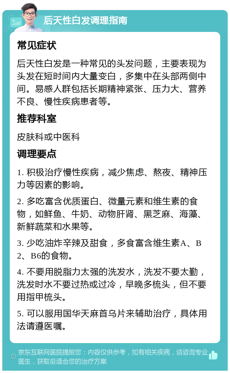 后天性白发调理指南 常见症状 后天性白发是一种常见的头发问题，主要表现为头发在短时间内大量变白，多集中在头部两侧中间。易感人群包括长期精神紧张、压力大、营养不良、慢性疾病患者等。 推荐科室 皮肤科或中医科 调理要点 1. 积极治疗慢性疾病，减少焦虑、熬夜、精神压力等因素的影响。 2. 多吃富含优质蛋白、微量元素和维生素的食物，如鲜鱼、牛奶、动物肝肾、黑芝麻、海藻、新鲜蔬菜和水果等。 3. 少吃油炸辛辣及甜食，多食富含维生素A、B2、B6的食物。 4. 不要用脱脂力太强的洗发水，洗发不要太勤，洗发时水不要过热或过冷，早晚多梳头，但不要用指甲梳头。 5. 可以服用国华天麻首乌片来辅助治疗，具体用法请遵医嘱。