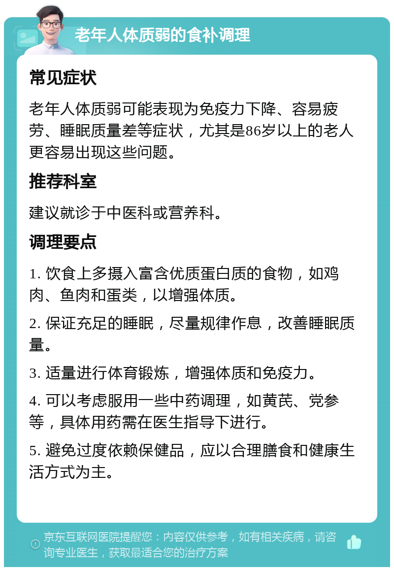 老年人体质弱的食补调理 常见症状 老年人体质弱可能表现为免疫力下降、容易疲劳、睡眠质量差等症状，尤其是86岁以上的老人更容易出现这些问题。 推荐科室 建议就诊于中医科或营养科。 调理要点 1. 饮食上多摄入富含优质蛋白质的食物，如鸡肉、鱼肉和蛋类，以增强体质。 2. 保证充足的睡眠，尽量规律作息，改善睡眠质量。 3. 适量进行体育锻炼，增强体质和免疫力。 4. 可以考虑服用一些中药调理，如黄芪、党参等，具体用药需在医生指导下进行。 5. 避免过度依赖保健品，应以合理膳食和健康生活方式为主。