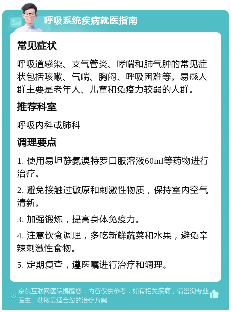 呼吸系统疾病就医指南 常见症状 呼吸道感染、支气管炎、哮喘和肺气肿的常见症状包括咳嗽、气喘、胸闷、呼吸困难等。易感人群主要是老年人、儿童和免疫力较弱的人群。 推荐科室 呼吸内科或肺科 调理要点 1. 使用易坦静氨溴特罗口服溶液60ml等药物进行治疗。 2. 避免接触过敏原和刺激性物质，保持室内空气清新。 3. 加强锻炼，提高身体免疫力。 4. 注意饮食调理，多吃新鲜蔬菜和水果，避免辛辣刺激性食物。 5. 定期复查，遵医嘱进行治疗和调理。