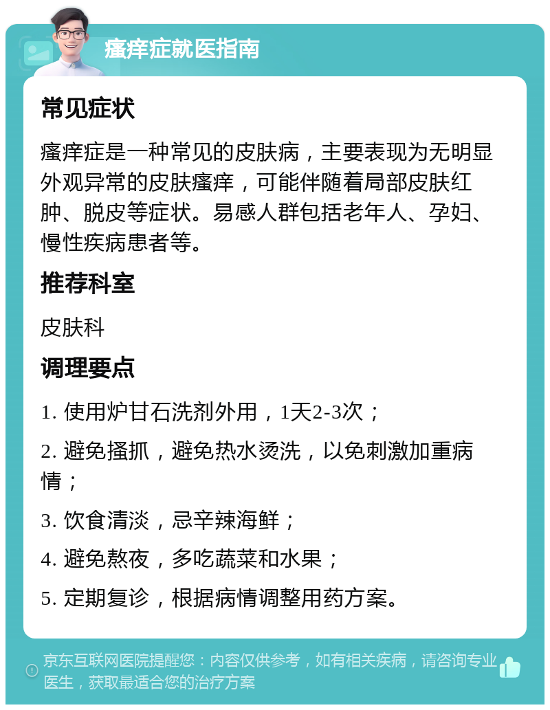 瘙痒症就医指南 常见症状 瘙痒症是一种常见的皮肤病，主要表现为无明显外观异常的皮肤瘙痒，可能伴随着局部皮肤红肿、脱皮等症状。易感人群包括老年人、孕妇、慢性疾病患者等。 推荐科室 皮肤科 调理要点 1. 使用炉甘石洗剂外用，1天2-3次； 2. 避免搔抓，避免热水烫洗，以免刺激加重病情； 3. 饮食清淡，忌辛辣海鲜； 4. 避免熬夜，多吃蔬菜和水果； 5. 定期复诊，根据病情调整用药方案。