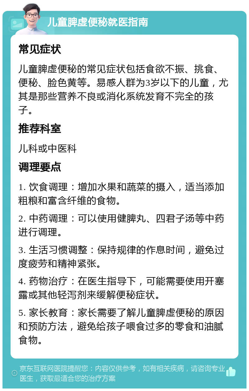 儿童脾虚便秘就医指南 常见症状 儿童脾虚便秘的常见症状包括食欲不振、挑食、便秘、脸色黄等。易感人群为3岁以下的儿童，尤其是那些营养不良或消化系统发育不完全的孩子。 推荐科室 儿科或中医科 调理要点 1. 饮食调理：增加水果和蔬菜的摄入，适当添加粗粮和富含纤维的食物。 2. 中药调理：可以使用健脾丸、四君子汤等中药进行调理。 3. 生活习惯调整：保持规律的作息时间，避免过度疲劳和精神紧张。 4. 药物治疗：在医生指导下，可能需要使用开塞露或其他轻泻剂来缓解便秘症状。 5. 家长教育：家长需要了解儿童脾虚便秘的原因和预防方法，避免给孩子喂食过多的零食和油腻食物。