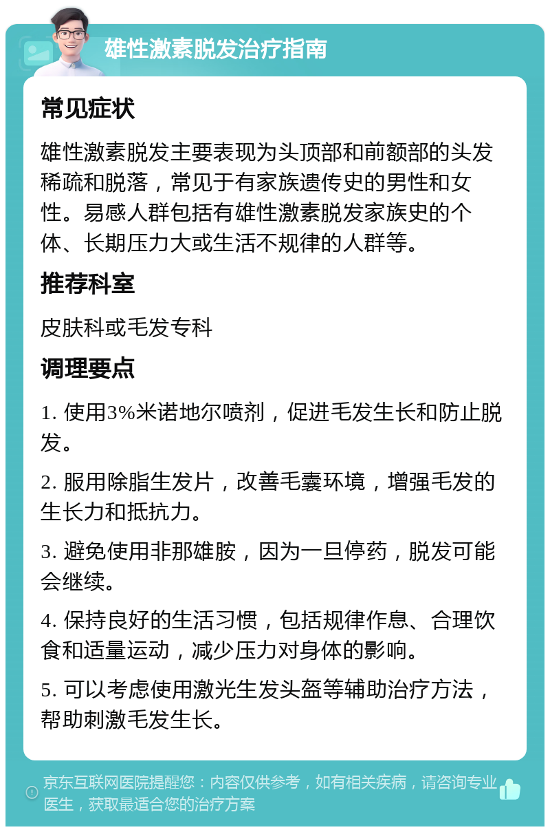 雄性激素脱发治疗指南 常见症状 雄性激素脱发主要表现为头顶部和前额部的头发稀疏和脱落，常见于有家族遗传史的男性和女性。易感人群包括有雄性激素脱发家族史的个体、长期压力大或生活不规律的人群等。 推荐科室 皮肤科或毛发专科 调理要点 1. 使用3%米诺地尔喷剂，促进毛发生长和防止脱发。 2. 服用除脂生发片，改善毛囊环境，增强毛发的生长力和抵抗力。 3. 避免使用非那雄胺，因为一旦停药，脱发可能会继续。 4. 保持良好的生活习惯，包括规律作息、合理饮食和适量运动，减少压力对身体的影响。 5. 可以考虑使用激光生发头盔等辅助治疗方法，帮助刺激毛发生长。