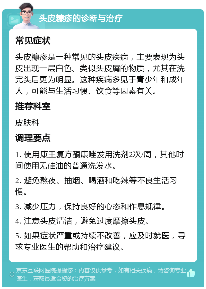 头皮糠疹的诊断与治疗 常见症状 头皮糠疹是一种常见的头皮疾病，主要表现为头皮出现一层白色、类似头皮屑的物质，尤其在洗完头后更为明显。这种疾病多见于青少年和成年人，可能与生活习惯、饮食等因素有关。 推荐科室 皮肤科 调理要点 1. 使用康王复方酮康唑发用洗剂2次/周，其他时间使用无硅油的普通洗发水。 2. 避免熬夜、抽烟、喝酒和吃辣等不良生活习惯。 3. 减少压力，保持良好的心态和作息规律。 4. 注意头皮清洁，避免过度摩擦头皮。 5. 如果症状严重或持续不改善，应及时就医，寻求专业医生的帮助和治疗建议。