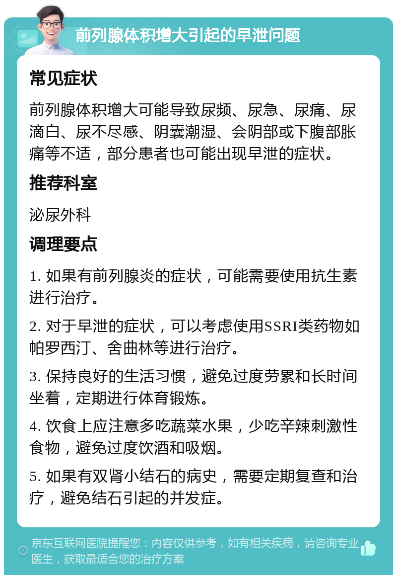 前列腺体积增大引起的早泄问题 常见症状 前列腺体积增大可能导致尿频、尿急、尿痛、尿滴白、尿不尽感、阴囊潮湿、会阴部或下腹部胀痛等不适，部分患者也可能出现早泄的症状。 推荐科室 泌尿外科 调理要点 1. 如果有前列腺炎的症状，可能需要使用抗生素进行治疗。 2. 对于早泄的症状，可以考虑使用SSRI类药物如帕罗西汀、舍曲林等进行治疗。 3. 保持良好的生活习惯，避免过度劳累和长时间坐着，定期进行体育锻炼。 4. 饮食上应注意多吃蔬菜水果，少吃辛辣刺激性食物，避免过度饮酒和吸烟。 5. 如果有双肾小结石的病史，需要定期复查和治疗，避免结石引起的并发症。