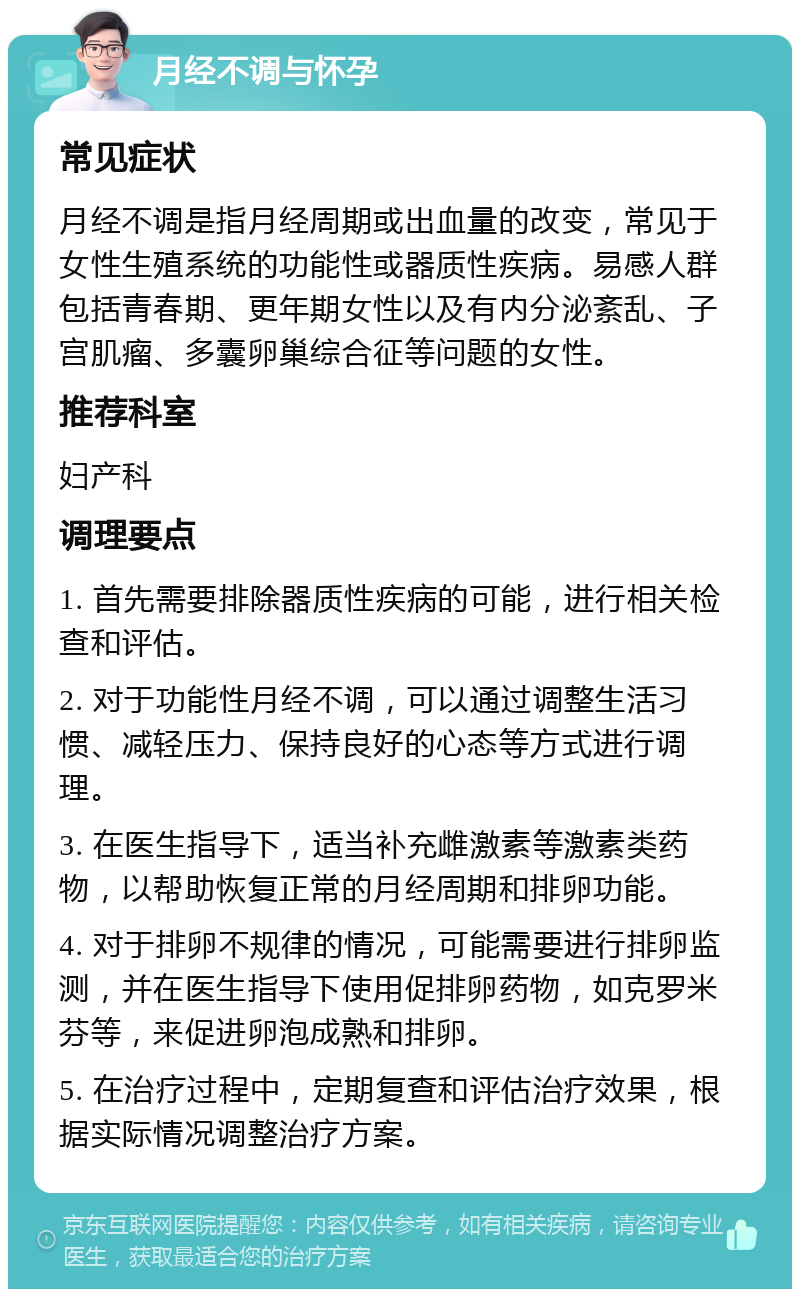 月经不调与怀孕 常见症状 月经不调是指月经周期或出血量的改变，常见于女性生殖系统的功能性或器质性疾病。易感人群包括青春期、更年期女性以及有内分泌紊乱、子宫肌瘤、多囊卵巢综合征等问题的女性。 推荐科室 妇产科 调理要点 1. 首先需要排除器质性疾病的可能，进行相关检查和评估。 2. 对于功能性月经不调，可以通过调整生活习惯、减轻压力、保持良好的心态等方式进行调理。 3. 在医生指导下，适当补充雌激素等激素类药物，以帮助恢复正常的月经周期和排卵功能。 4. 对于排卵不规律的情况，可能需要进行排卵监测，并在医生指导下使用促排卵药物，如克罗米芬等，来促进卵泡成熟和排卵。 5. 在治疗过程中，定期复查和评估治疗效果，根据实际情况调整治疗方案。