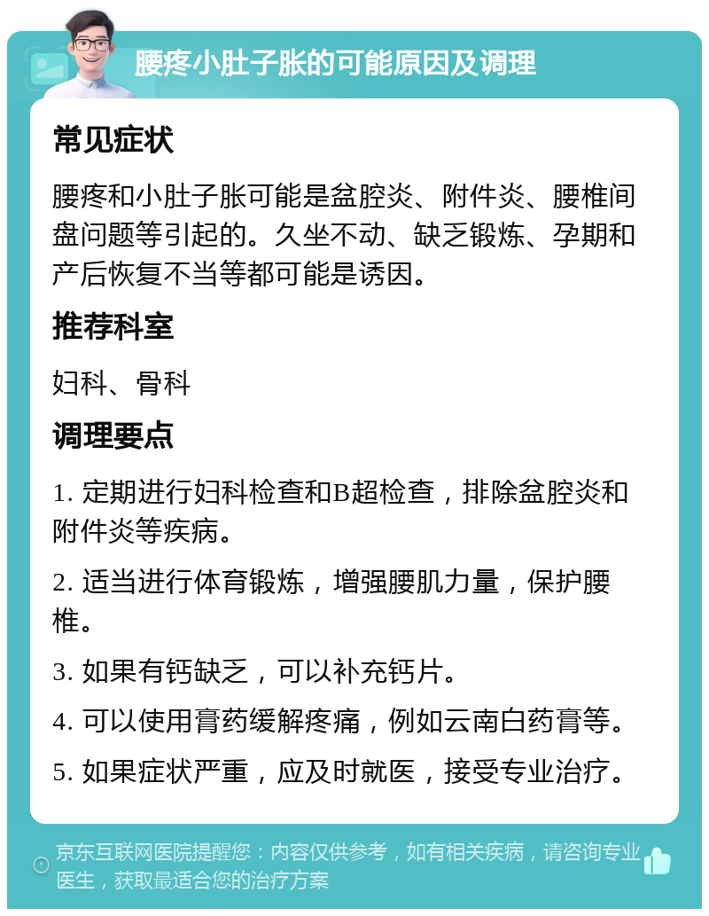 腰疼小肚子胀的可能原因及调理 常见症状 腰疼和小肚子胀可能是盆腔炎、附件炎、腰椎间盘问题等引起的。久坐不动、缺乏锻炼、孕期和产后恢复不当等都可能是诱因。 推荐科室 妇科、骨科 调理要点 1. 定期进行妇科检查和B超检查，排除盆腔炎和附件炎等疾病。 2. 适当进行体育锻炼，增强腰肌力量，保护腰椎。 3. 如果有钙缺乏，可以补充钙片。 4. 可以使用膏药缓解疼痛，例如云南白药膏等。 5. 如果症状严重，应及时就医，接受专业治疗。